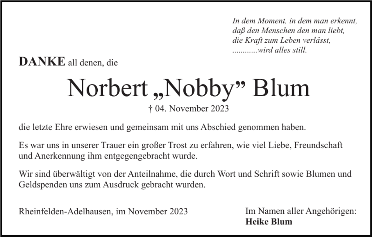 <p>In dem Moment, in dem man erkennt,<br />daß den Menschen den man liebt,<br />die Kraft zum Leben verlässt,<br />............wird alles still.</p><p>DANKE all denen, die</p><p>Norbert „Nobby” Blum<br />† 04. November 2023<br />die letzte Ehre erwiesen und gemeinsam mit uns Abschied genommen haben.<br />Es war uns in unserer Trauer ein großer Trost zu erfahren, wie viel Liebe, Freundschaft<br />und Anerkennung ihm entgegengebracht wurde.<br />Wir sind überwältigt von der Anteilnahme, die durch Wort und Schrift sowie Blumen und<br />Geldspenden uns zum Ausdruck gebracht wurden.<br />Rheinfelden-Adelhausen, im November 2023</p><p>Im Namen aller Angehörigen:<br />Heike Blum</p>