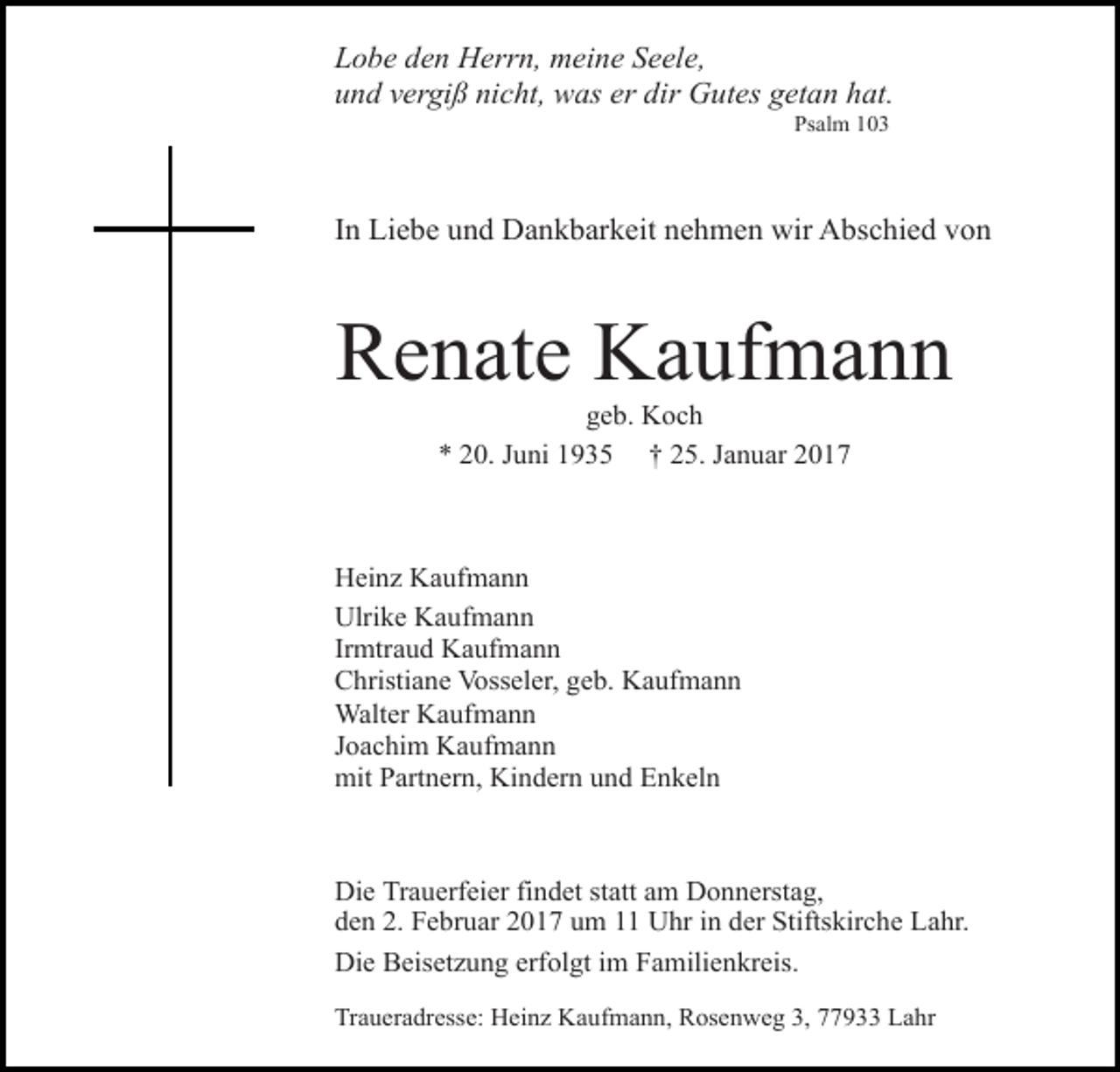 <p>Lobe den Herrn, meine Seele,<br />und vergiß nicht, was er dir Gutes getan hat.<br />Psalm 103</p><p>In Liebe und Dankbarkeit nehmen wir Abschied von</p><p>Renate Kaufmann<br />geb. Koch<br />* 20. Juni 1935 † 25. Januar 2017</p><p>Heinz Kaufmann<br />Ulrike Kaufmann<br />Irmtraud Kaufmann<br />Christiane Vosseler, geb. Kaufmann<br />Walter Kaufmann<br />Joachim Kaufmann<br />mit Partnern, Kindern und Enkeln</p><p>Die Trauerfeier findet statt am Donnerstag,<br />den 2. Februar 2017 um 11 Uhr in der Stiftskirche Lahr.<br />Die Beisetzung erfolgt im Familienkreis.<br />Traueradresse: Heinz Kaufmann, Rosenweg 3, 77933 Lahr</p>