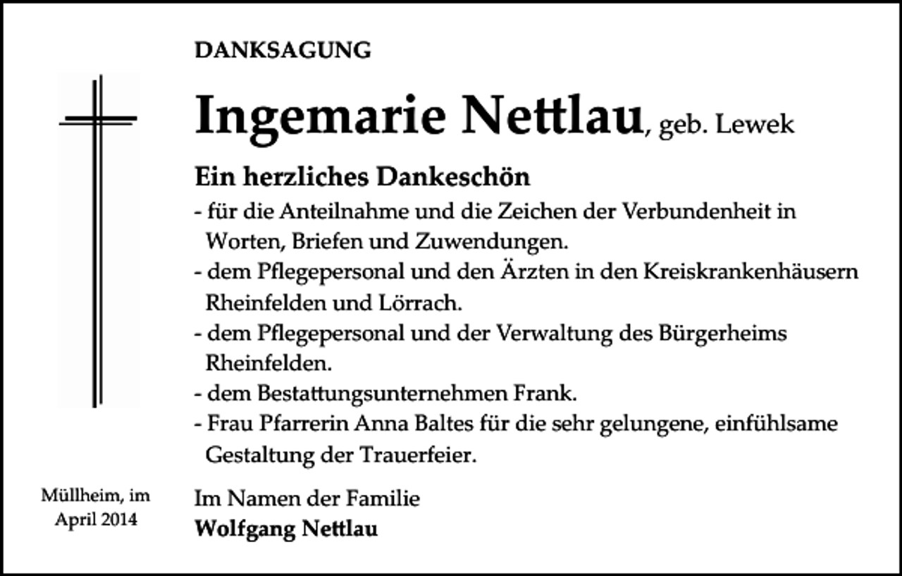 <p>DANKSAGUNG</p><p>Ingemarie Ne�lau, geb. Lewek<br />Ein herzliches Dankeschön<br />­ für die Anteilnahme und die Zeichen der Verbundenheit in<br />Worten, Briefen und Zuwendungen.<br />­ dem Pﬂegepersonal und den Ärzten in den Kreiskrankenhäusern<br />Rheinfelden und Lörrach.<br />­ dem Pﬂegepersonal und der Verwaltung des Bürgerheims<br />Rheinfelden.<br />­ dem Besta�ungsunternehmen Frank.<br />­ Frau Pfarrerin Anna Baltes für die sehr gelungene, einfühlsame<br />Gestaltung der Trauerfeier.<br />Müllheim, im<br />April 2014</p><p>Im Namen der Familie<br />Wolfgang Ne�lau</p>