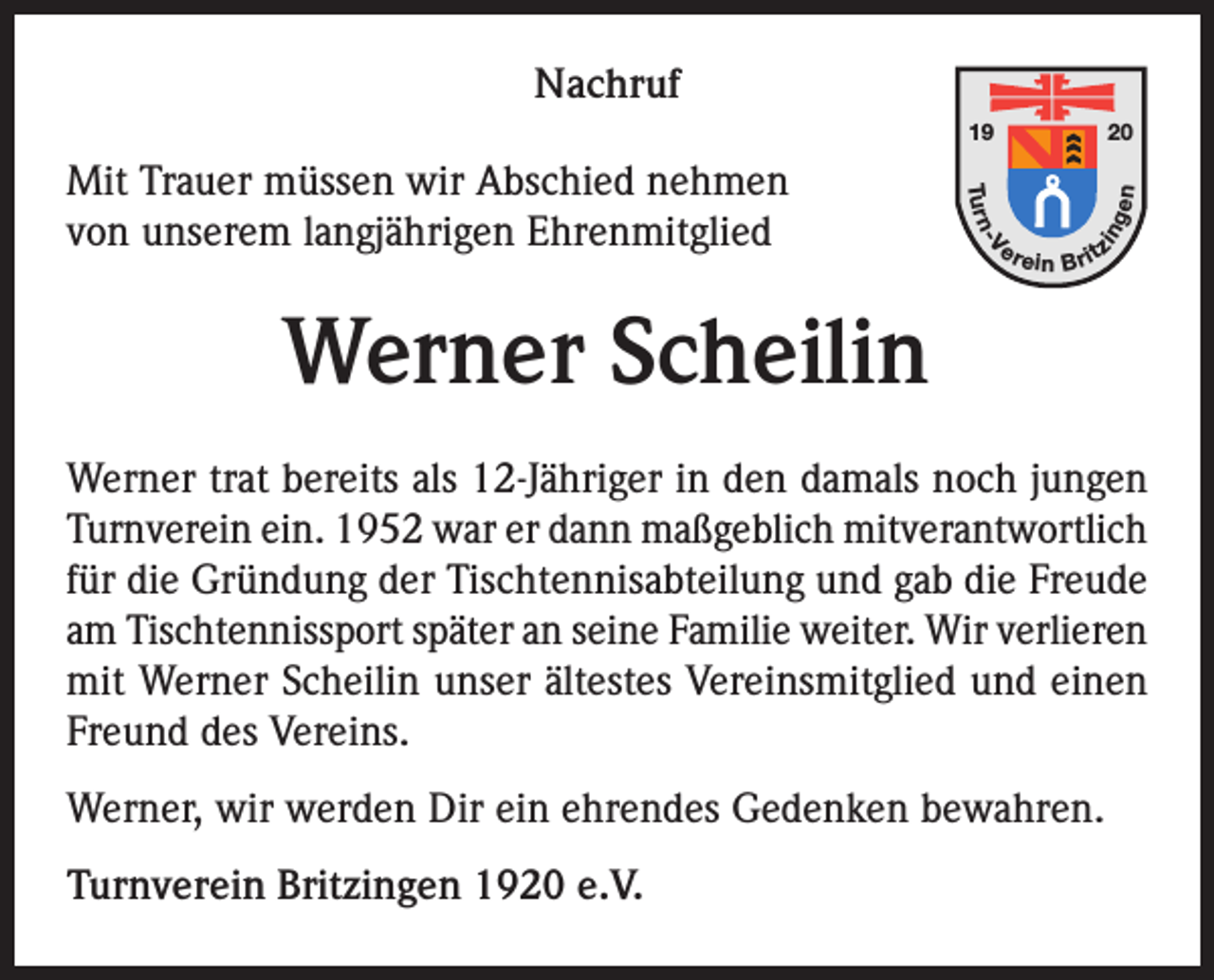 <p>Nachruf<br />20</p><p>-V</p><p>er</p><p>in</p><p>Tu r n</p><p>gen</p><p>19</p><p>Mit Trauer müssen wir Abschied nehmen<br />von unserem langjährigen Ehrenmitglied</p><p>e in B rit</p><p>z</p><p>Werner Scheilin<br />Werner trat bereits als 12-Jähriger in den damals noch jungen<br />Turnverein ein. 1952 war er dann maßgeblich mitverantwortlich<br />für die Gründung der Tischtennisabteilung und gab die Freude<br />am Tischtennissport später an seine Familie weiter. Wir verlieren<br />mit Werner Scheilin unser ältestes Vereinsmitglied und einen<br />Freund des Vereins.<br />Werner, wir werden Dir ein ehrendes Gedenken bewahren.<br />Turnverein Britzingen 1920 e.V.</p>