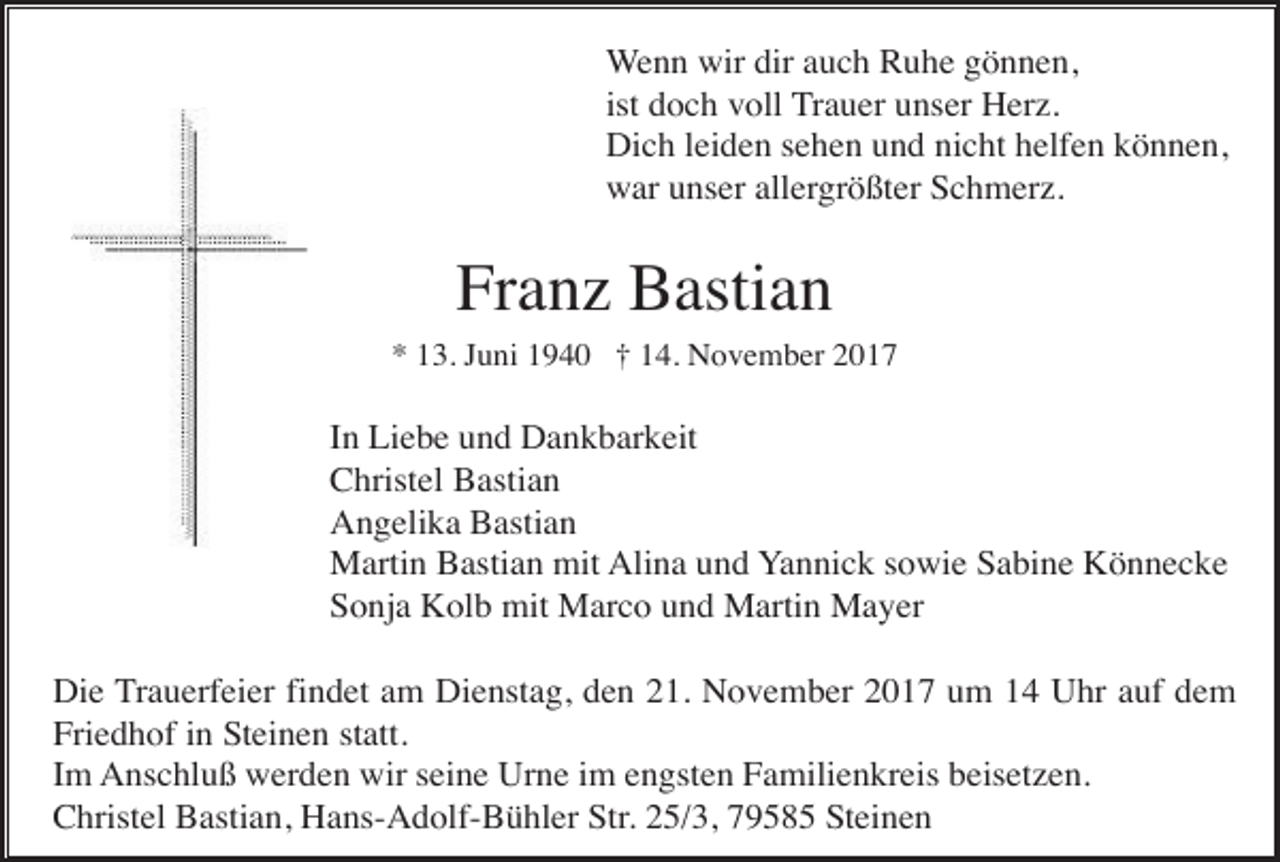 <p>Wenn wir dir auch Ruhe gönnen,<br />ist doch voll Trauer unser Herz.<br />Dich leiden sehen und nicht helfen können,<br />war unser allergrößter Schmerz.</p><p>Franz Bastian<br />* 13. Juni 1940 † 14. November 2017</p><p>In Liebe und Dankbarkeit<br />Christel Bastian<br />Angelika Bastian<br />Martin Bastian mit Alina und Yannick sowie Sabine Könnecke<br />Sonja Kolb mit Marco und Martin Mayer<br />Die Trauerfeier findet am Dienstag, den 21. November 2017 um 14 Uhr auf dem<br />Friedhof in Steinen statt.<br />Im Anschluß werden wir seine Urne im engsten Familienkreis beisetzen.<br />Christel Bastian, Hans-Adolf-Bühler Str. 25/3, 79585 Steinen</p>