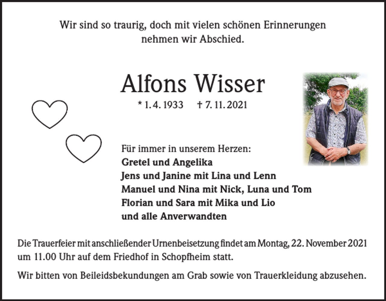 <p>Wir sind so traurig, doch mit vielen schönen Erinnerungen<br />nehmen wir Abschied.</p><p>Alfons Wisser<br />* 1. 4. 1933</p><p>† 7. 11. 2021</p><p>Für immer in unserem Herzen:<br />Gretel und Angelika<br />Jens und Janine mit Lina und Lenn<br />Manuel und Nina mit Nick, Luna und Tom<br />Florian und Sara mit Mika und Lio<br />und alle Anverwandten<br />Die Trauerfeier mit anschließender Urnenbeisetzung findet am Montag, 22. November 2021<br />um 11.00 Uhr auf dem Friedhof in Schopfheim statt.<br />Wir bitten von Beileidsbekundungen am Grab sowie von Trauerkleidung abzusehen.</p>