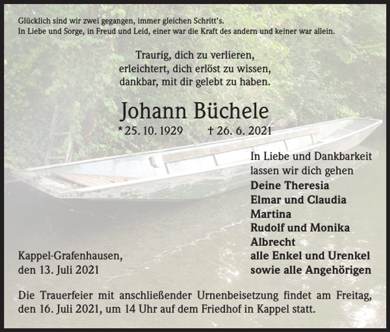 <p>Glücklich sind wir zwei gegangen, immer gleichen Schritt’s.<br />In Liebe und Sorge, in Freud und Leid, einer war die Kraft des andern und keiner war allein.</p><p>Traurig, dich zu verlieren,<br />erleichtert, dich erlöst zu wissen,<br />dankbar, mit dir gelebt zu haben.</p><p>Johann Büchele</p><p>* 25. 10. 1929 † 26. 6. 2021</p><p>Kappel-Grafenhausen,<br />den 13. Juli 2021</p><p>In Liebe und Dankbarkeit<br />lassen wir dich gehen<br />Deine Theresia<br />Elmar und Claudia<br />Martina<br />Rudolf und Monika<br />Albrecht<br />alle Enkel und Urenkel<br />sowie alle Angehörigen</p><p>Die Trauerfeier mit anschließender Urnenbeisetzung findet am Freitag,<br />den 16. Juli 2021, um 14 Uhr auf dem Friedhof in Kappel statt.</p>