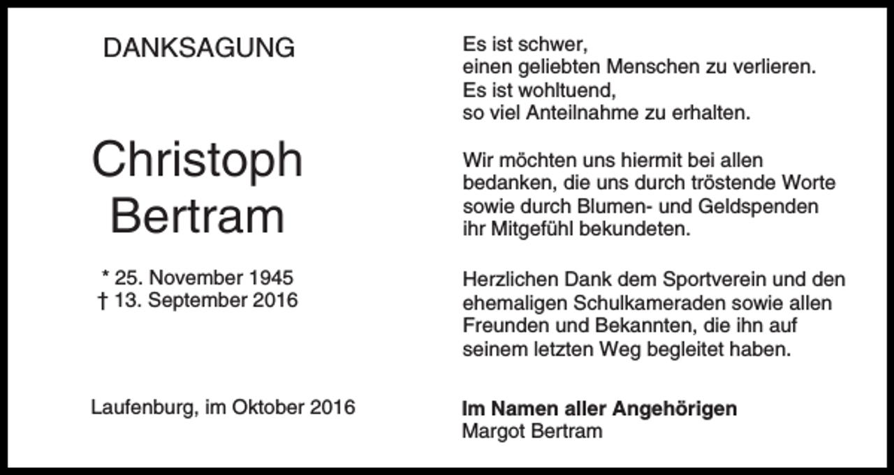<p>DANKSAGUNG</p><p>Christoph<br />Bertram<br />* 25. November 1945<br />† 13. September 2016</p><p>Laufenburg, im Oktober 2016</p><p>Es ist schwer,<br />einen geliebten Menschen zu verlieren.<br />Es ist wohltuend,<br />so viel Anteilnahme zu erhalten.<br />Wir möchten uns hiermit bei allen<br />bedanken, die uns durch tröstende Worte<br />sowie durch Blumen- und Geldspenden<br />ihr Mitgefühl bekundeten.<br />Herzlichen Dank dem Sportverein und den<br />ehemaligen Schulkameraden sowie allen<br />Freunden und Bekannten, die ihn auf<br />seinem letzten Weg begleitet haben.<br />Im Namen aller Angehörigen<br />Margot Bertram</p>