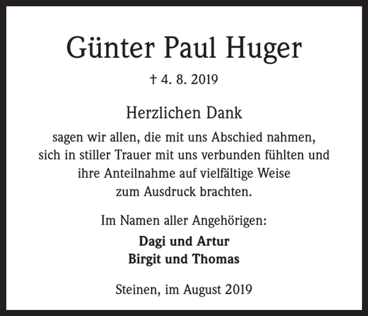 <p>Günter Paul Huger<br />† 4. 8. 2019</p><p>Herzlichen Dank<br />sagen wir allen, die mit uns Abschied nahmen,<br />sich in stiller Trauer mit uns verbunden fühlten und<br />ihre Anteilnahme auf vielfältige Weise<br />zum Ausdruck brachten.<br />Im Namen aller Angehörigen:<br />Dagi und Artur<br />Birgit und Thomas<br />Steinen, im August 2019</p>