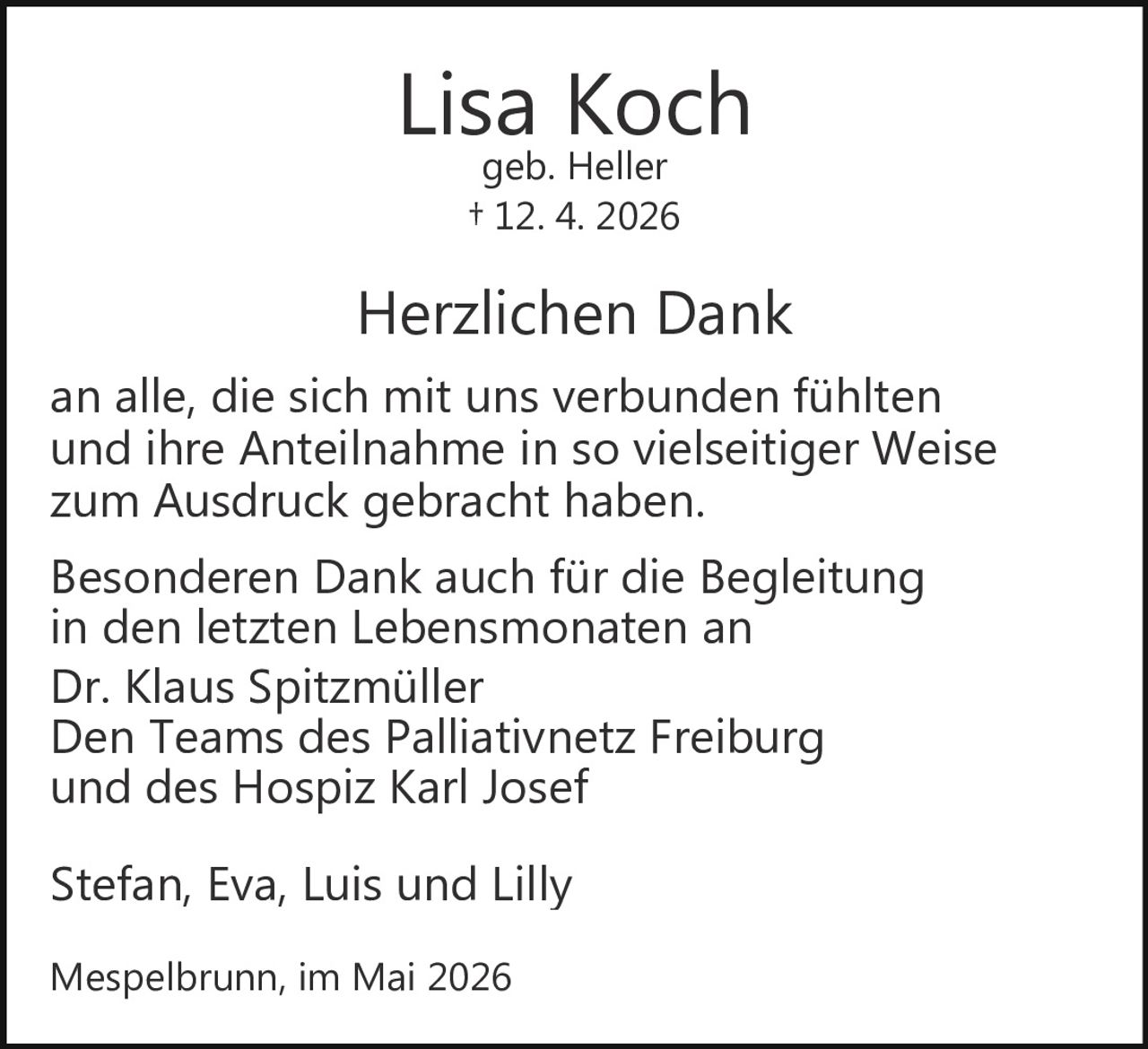 <p><strong>Lisa Koch</strong><br>geb. Heller<br>† 12. 4. 2026</p><p><strong>Herzlichen Dank</strong><br>an alle, die sich mit uns verbunden fühlten<br>und ihre Anteilnahme in so vielseitiger Weise<br>zum Ausdruck gebracht haben.</p><p>Besonderen Dank auch für die Begleitung<br>in den letzten Lebensmonaten an<br>Dr. Klaus Spitzmüller<br>Den Teams des Palliativnetz Freiburg<br>und des Hospiz Karl Josef</p><p>Stefan, Eva, Luis und Lilly</p><p>Mespelbrunn, im Mai 2026</p>