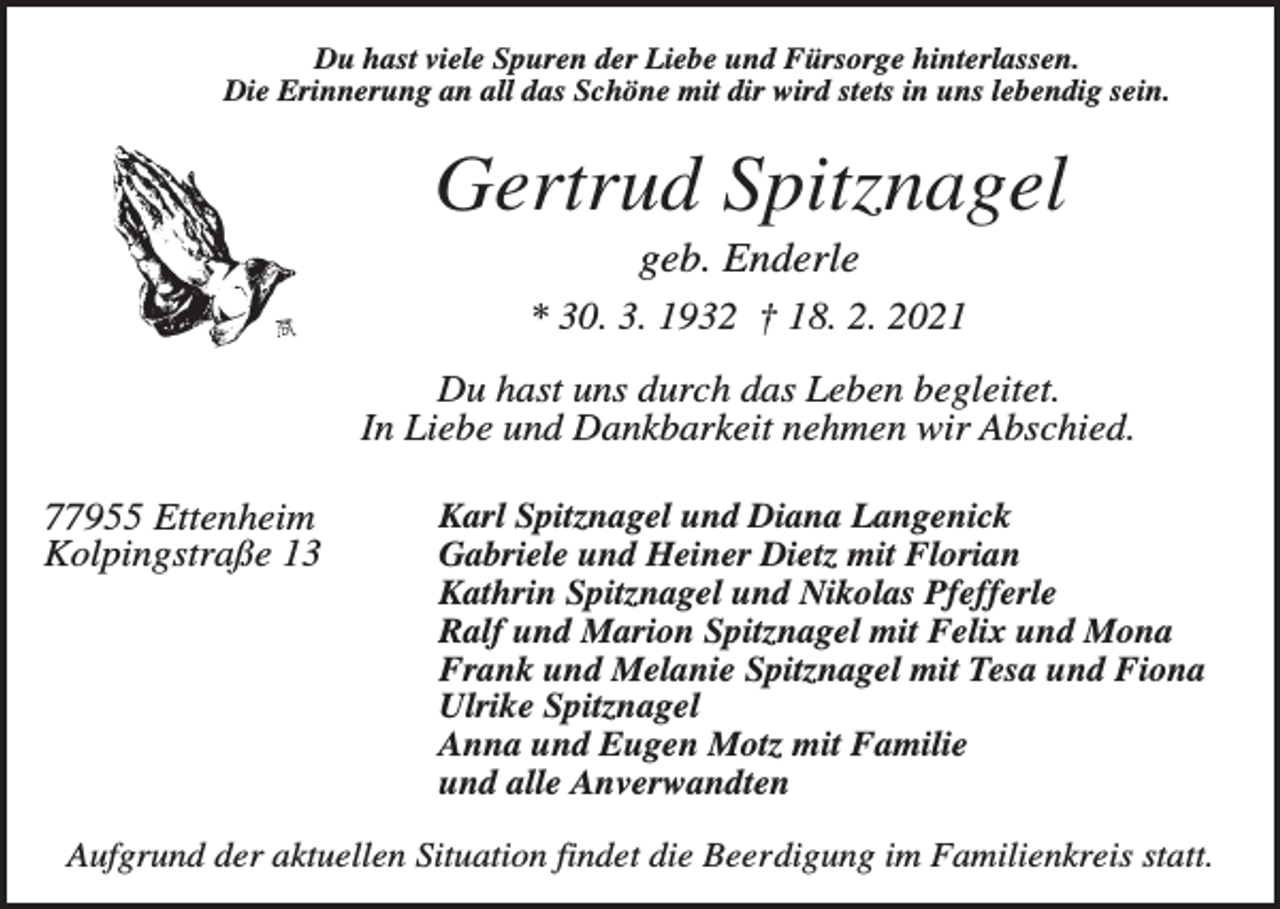 <p>Du hast viele Spuren der Liebe und Fürsorge hinterlassen.<br />Die Erinnerung an all das Schöne mit dir wird stets in uns lebendig sein.</p><p>Gertrud Spitznagel<br />geb. Enderle<br />* 30. 3. 1932 † 18. 2. 2021<br />Du hast uns durch das Leben begleitet.<br />In Liebe und Dankbarkeit nehmen wir Abschied.<br />77955 Ettenheim<br />Kolpingstraße 13</p><p>Karl Spitznagel und Diana Langenick<br />Gabriele und Heiner Dietz mit Florian<br />Kathrin Spitznagel und Nikolas Pfefferle<br />Ralf und Marion Spitznagel mit Felix und Mona<br />Frank und Melanie Spitznagel mit Tesa und Fiona<br />Ulrike Spitznagel<br />Anna und Eugen Motz mit Familie<br />und alle Anverwandten</p><p>Aufgrund der aktuellen Situation findet die Beerdigung im Familienkreis statt.</p>