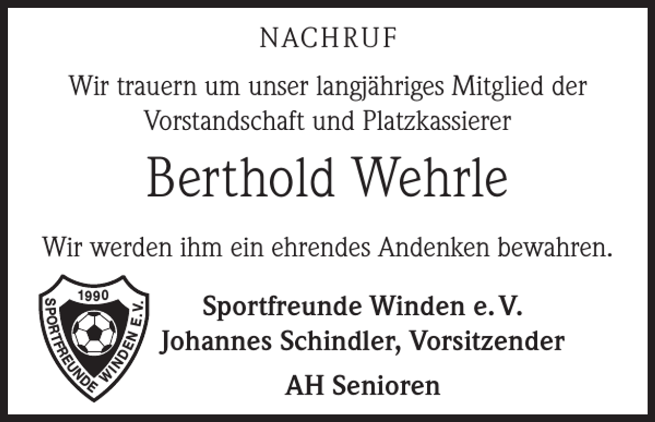 <p>NACH R U F<br />Wir trauern um unser langjähriges Mitglied der<br />­Vorstandschaft und Platzkassierer</p><p>Berthold Wehrle<br />Wir werden ihm ein ehrendes Andenken bewahren.</p><p>EU</p><p>N E.<br />V.<br />DE</p><p>FR</p><p>IN</p><p>S P O RT</p><p>1990</p><p>N</p><p>DE W</p><p>Sportfreunde Winden e. V.<br />Johannes Schindler, Vorsitzender<br />AH Senioren</p>
