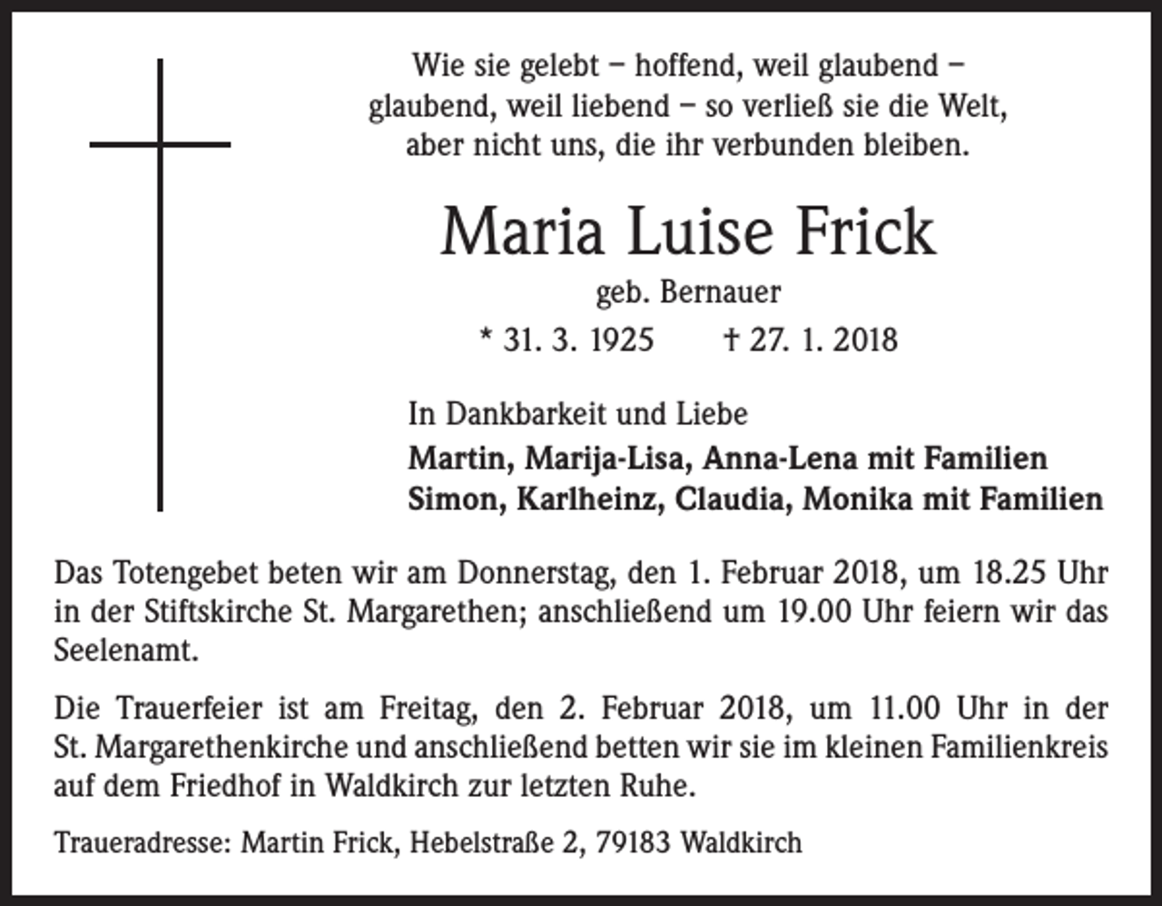 <p>Wie sie gelebt – hoffend, weil glaubend –<br />glaubend, weil liebend – so verließ sie die Welt,<br />aber nicht uns, die ihr verbunden bleiben.</p><p>Maria Luise Frick<br />geb. Bernauer<br />* 31. 3. 1925 † 27. 1. 2018</p><p>In Dankbarkeit und Liebe<br />Martin, Marija-Lisa, Anna-Lena mit Familien<br />Simon, Karlheinz, Claudia, Monika mit Familien<br />Das Totengebet beten wir am Donnerstag, den 1. Februar 2018, um 18.25 Uhr<br />in der Stiftskirche St. Margarethen; anschließend um 19.00 Uhr feiern wir das<br />Seelenamt.<br />Die Trauerfeier ist am Freitag, den 2. Februar 2018, um 11.00 Uhr in der­<br />St. Margarethenkirche und anschließend betten wir sie im kleinen Familienkreis<br />auf dem Friedhof in Waldkirch zur letzten Ruhe.<br />Traueradresse: Martin Frick, Hebelstraße 2, 79183 Waldkirch</p>