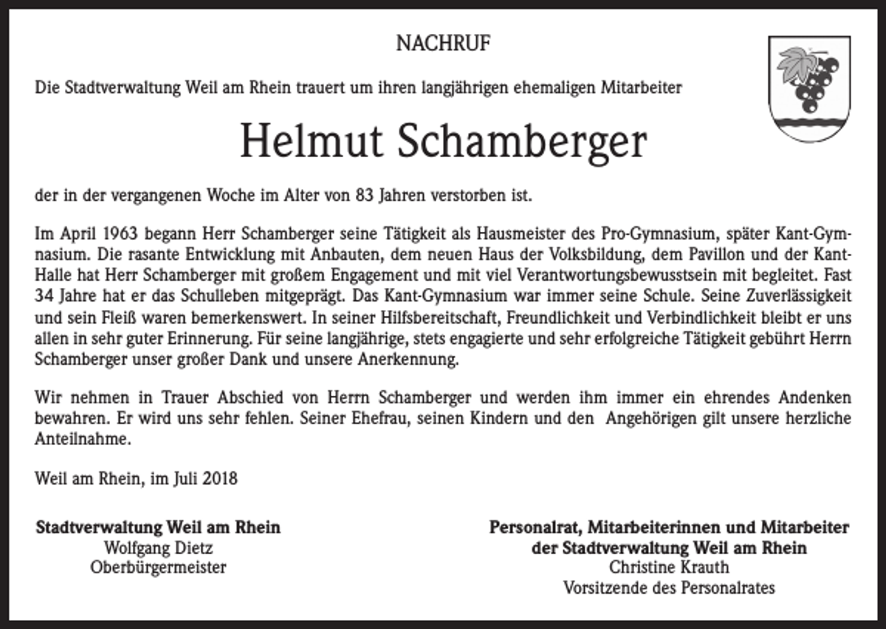 <p>NACHRUF<br />Die Stadtverwaltung Weil am Rhein trauert um ihren langjährigen ehemaligen Mitarbeiter</p><p>Helmut Schamberger<br />der in der vergangenen Woche im Alter von 83 Jahren verstorben ist.<br />Im April 1963 begann Herr Schamberger seine Tätigkeit als Hausmeister des Pro-Gymnasium, später Kant-Gymnasium. Die rasante Entwicklung mit Anbauten, dem neuen Haus der Volksbildung, dem Pavillon und der KantHalle hat Herr Schamberger mit großem Engagement und mit viel Verantwortungsbewusstsein mit begleitet. Fast<br />34 Jahre hat er das Schulleben mitgeprägt. Das Kant-Gymnasium war immer seine Schule. Seine Zuverlässigkeit<br />und sein Fleiß waren bemerkenswert. In seiner Hilfsbereitschaft, Freundlichkeit und Verbindlichkeit bleibt er uns<br />allen in sehr guter Erinnerung. Für seine langjährige, stets engagierte und sehr erfolgreiche Tätigkeit gebührt Herrn<br />Schamberger unser großer Dank und unsere Anerkennung.<br />Wir nehmen in Trauer Abschied von Herrn Schamberger und werden ihm immer ein ehrendes Andenken<br />bewahren. Er wird uns sehr fehlen. Seiner Ehefrau, seinen Kindern und den Angehörigen gilt unsere herzliche<br />Anteilnahme.<br />Weil am Rhein, im Juli 2018<br />Stadtverwaltung Weil am Rhein<br />Wolfgang Dietz<br />Oberbürgermeister</p><p>Personalrat, Mitarbeiterinnen und Mitarbeiter<br />der Stadtverwaltung Weil am Rhein<br />Christine Krauth<br />Vorsitzende des Personalrates</p>