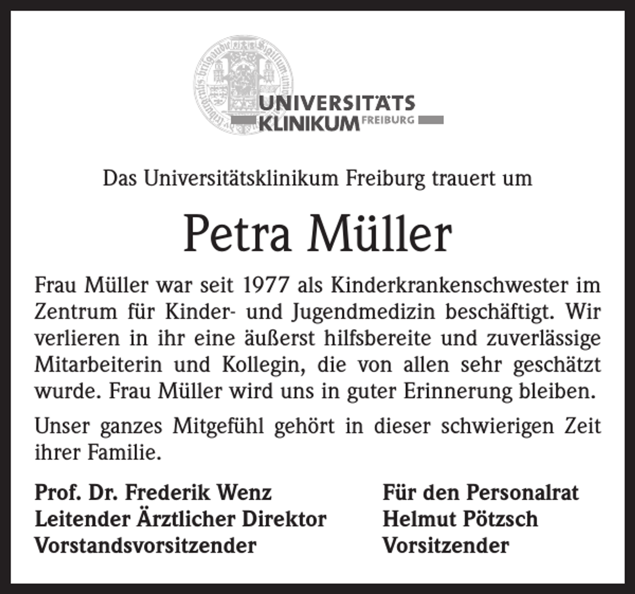 <p>Das Universitätsklinikum Freiburg trauert um</p><p>Petra Müller<br />Frau Müller war seit 1977 als Kinderkrankenschwester im<br />Zentrum für Kinder- und Jugendmedizin beschäftigt. Wir<br />verlieren in ihr eine äußerst hilfsbereite und zuverlässige<br />Mitarbeiterin und Kollegin, die von allen sehr geschätzt<br />wurde. Frau Müller wird uns in guter Erinnerung bleiben.<br />Unser ganzes Mitgefühl gehört in dieser schwierigen Zeit<br />ihrer Familie.<br />Prof. Dr. Frederik Wenz<br />Leitender Ärztlicher Direktor<br />Vorstandsvorsitzender</p><p>Für den Personalrat<br />Helmut Pötzsch<br />Vorsitzender</p>