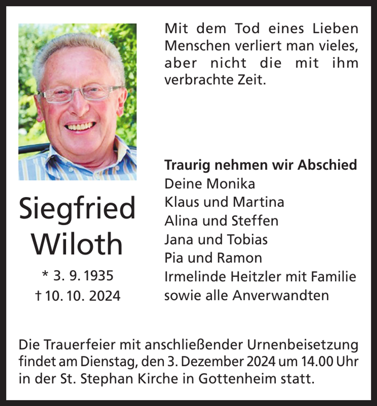 <p>Mit dem Tod eines Lieben<br />Menschen verliert man vieles,<br />aber nicht die mit ihm<br />verbrachte Zeit.</p><p>Siegfried<br />Wiloth<br />* 3. 9. 1935<br />† 10. 10. 2024</p><p>Traurig nehmen wir Abschied<br />Deine Monika<br />Klaus und Martina<br />Alina und Steffen<br />Jana und Tobias<br />Pia und Ramon<br />Irmelinde Heitzler mit Familie<br />sowie alle Anverwandten</p><p>Die Trauerfeier mit anschließender Urnenbeisetzung<br />findet am Dienstag, den 3. Dezember 2024 um 14.00 Uhr<br />in der St. Stephan Kirche in Gottenheim statt.</p>