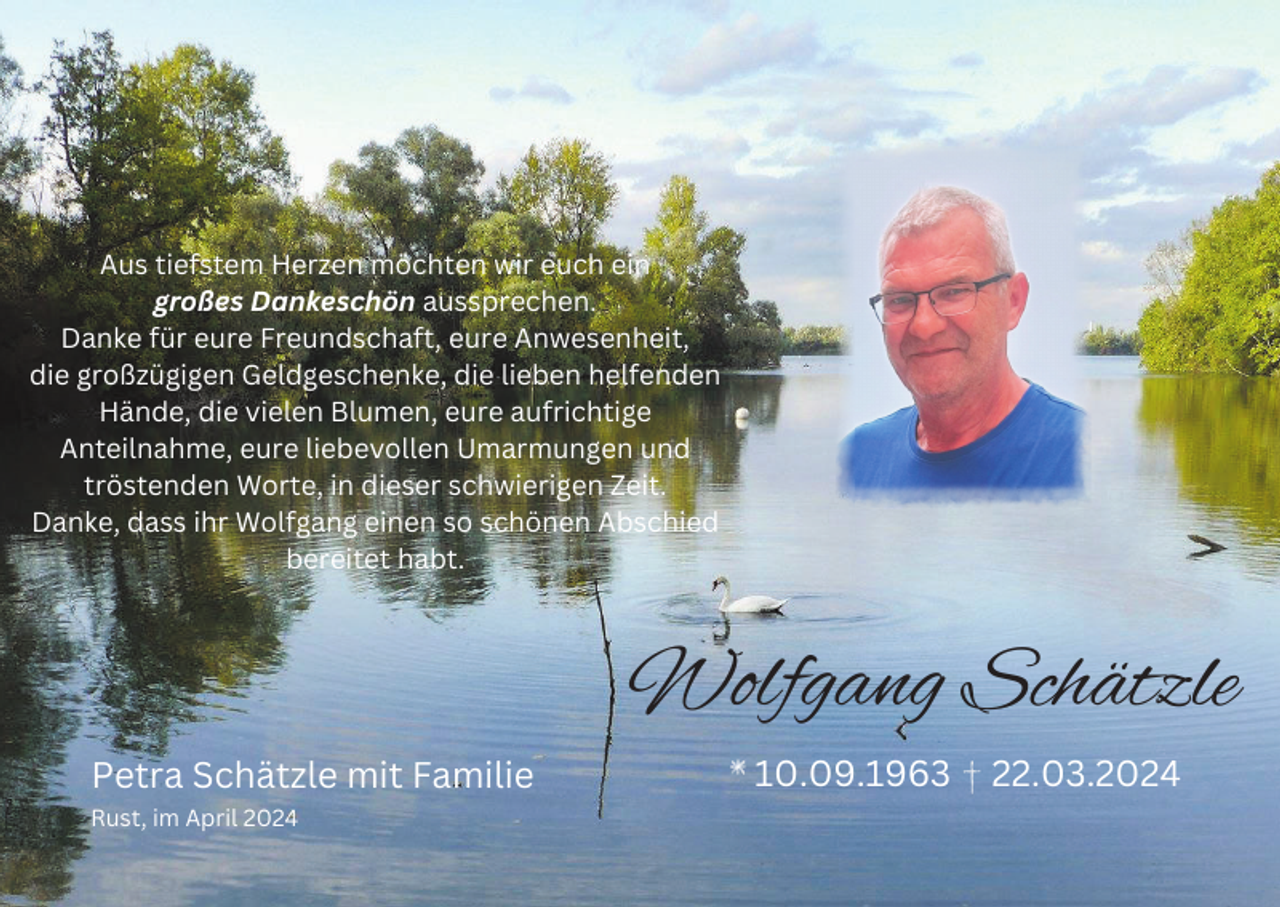 <p>Aus tiefstem Herzen möchten wir euch ein<br />großes Dankeschön aussprechen.<br />Danke für eure Freundschaft, eure Anwesenheit,<br />die großzügigen Geldgeschenke, die lieben helfenden<br />Hände, die vielen Blumen, eure aufrichtige<br />Anteilnahme, eure liebevollen Umarmungen und<br />tröstenden Worte, in dieser schwierigen Zeit.<br />Danke, dass ihr Wolfgang einen so schönen Abschied<br />bereitet habt.</p><p>Wolfgang Schätzle<br />Petra Schätzle mit Familie<br />Rust, im April 2024</p><p>10.09.1963</p><p>22.03.2024</p>