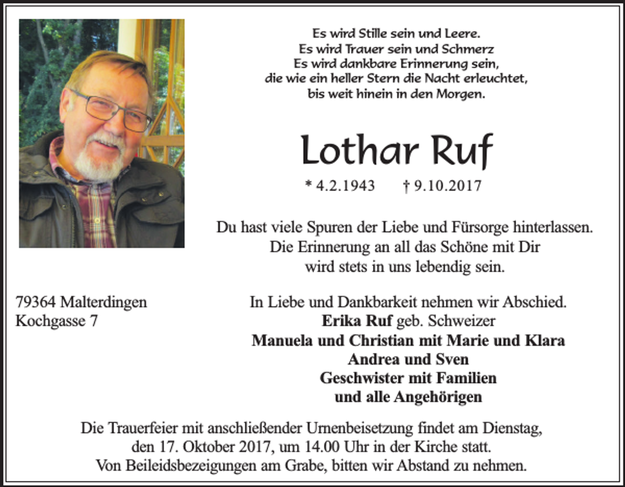 <p>Es wird Stille sein und Leere.<br />Es wird Trauer sein und Schmerz<br />Es wird dankbare Erinnerung sein,<br />die wie ein heller Stern die Nacht erleuchtet,<br />bis weit hinein in den Morgen.</p><p>Lothar Ruf<br />* 4.2.1943</p><p>† 9.10.2017</p><p>Du hast viele Spuren der Liebe und Fürsorge hinterlassen.<br />Die Erinnerung an all das Schöne mit Dir<br />wird stets in uns lebendig sein.<br />79364 Malterdingen<br />Kochgasse 7</p><p>In Liebe und Dankbarkeit nehmen wir Abschied.<br />Erika Ruf geb. Schweizer<br />Manuela und Christian mit Marie und Klara<br />Andrea und Sven<br />Geschwister mit Familien<br />und alle Angehörigen</p><p>Die Trauerfeier mit anschließender Urnenbeisetzung findet am Dienstag,<br />den 17. Oktober 2017, um 14.00 Uhr in der Kirche statt.<br />Von Beileidsbezeigungen am Grabe, bitten wir Abstand zu nehmen.</p>