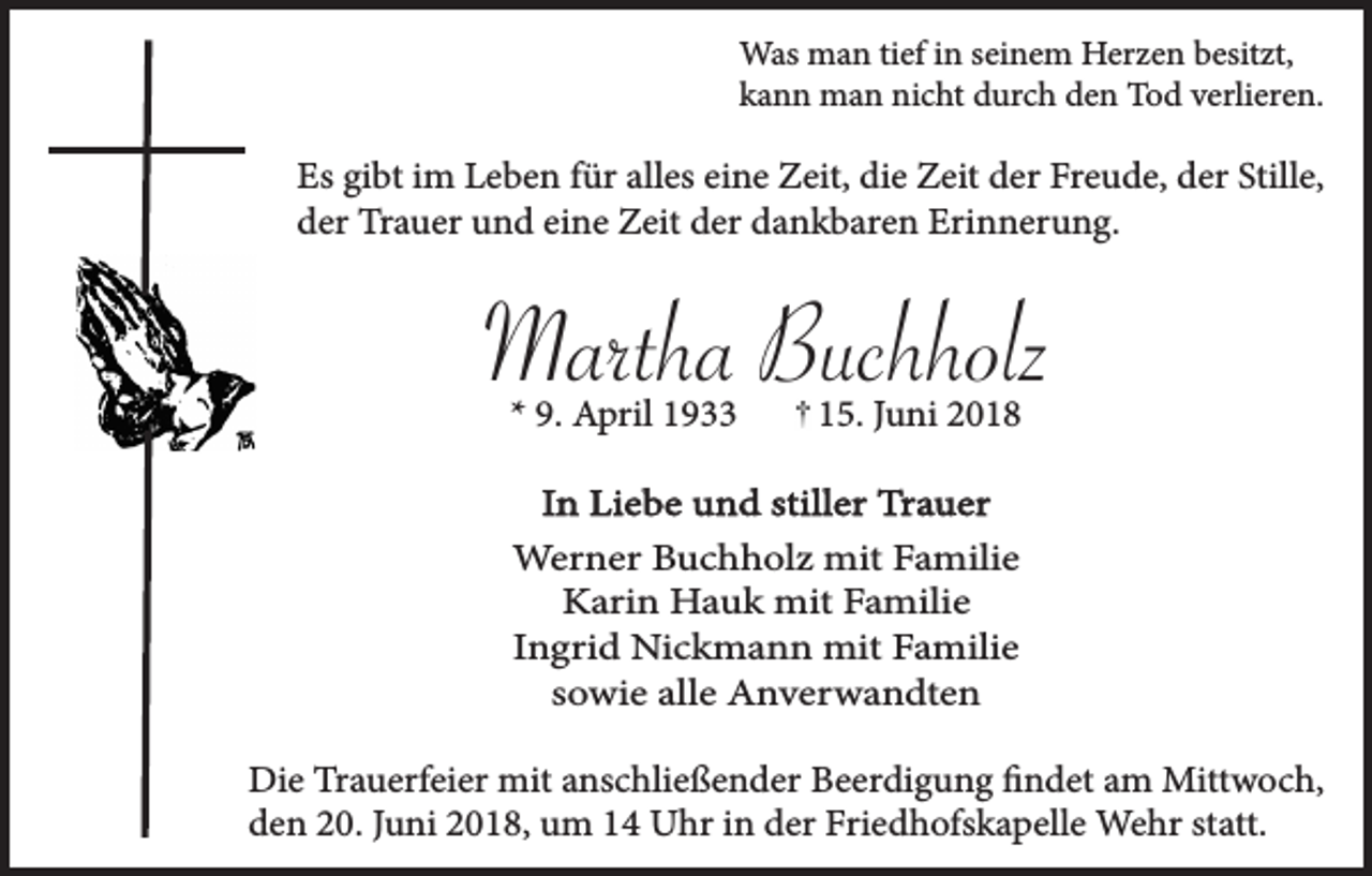 <p>Was man tief in seinem Herzen besitzt,<br />kann man nicht durch den Tod verlieren.</p><p>Es gibt im Leben für alles eine Zeit, die Zeit der Freude, der Stille,<br />der Trauer und eine Zeit der dankbaren Erinnerung.</p><p>Martha Buchholz<br />* 9. April 1933</p><p>15. Juni 2018</p><p>In Liebe und stiller Trauer<br />Werner Buchholz mit Familie<br />Karin Hauk mit Familie<br />Ingrid Nickmann mit Familie<br />sowie alle Anverwandten<br />Die Trauerfeier mit anschließender Beerdigung findet am Mittwoch,<br />den 20. Juni 2018, um 14 Uhr in der Friedhofskapelle Wehr statt.</p>