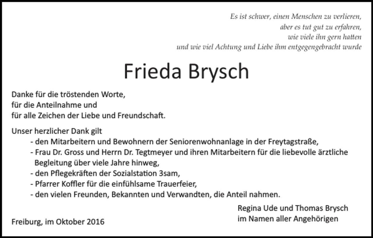 <p>Es ist schwer, einen Menschen zu verlieren,<br />aber es tut gut zu erfahren,<br />wie viele ihn gern ha�en<br />und wie viel Achtung und Liebe ihm entgegengebracht wurde</p><p>Frieda Brysch<br />Danke für die tröstenden Worte,<br />für die Anteilnahme und<br />für alle Zeichen der Liebe und Freundscha�.<br />Unser herzlicher Dank gilt<br />­ den Mitarbeitern und Bewohnern der Seniorenwohnanlage in der Freytagstraße,<br />­ Frau Dr. Gross und Herrn Dr. Tegtmeyer und ihren Mitarbeitern für die liebevolle ärztliche<br />Begleitung über viele Jahre hinweg,<br />­ den Pﬂegekrä�en der Sozialsta�on 3sam,<br />­ Pfarrer Koﬄer für die einfühlsame Trauerfeier,<br />­ den vielen Freunden, Bekannten und Verwandten, die Anteil nahmen.<br />Freiburg, im Oktober 2016</p><p>Regina Ude und Thomas Brysch<br />im Namen aller Angehörigen</p>