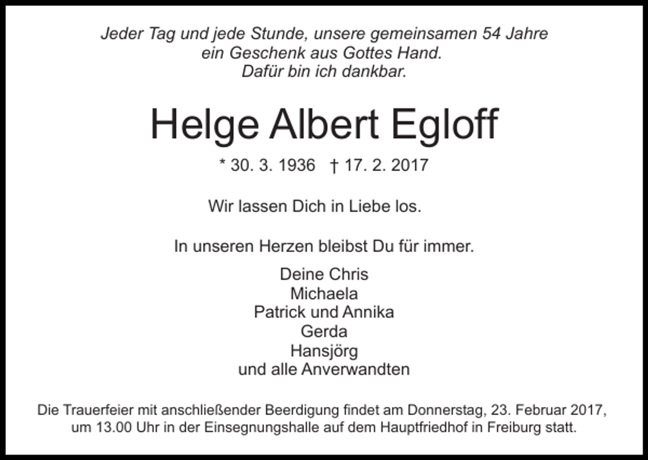 <p>Jeder Tag und jede Stunde, unsere gemeinsamen 54 Jahre<br />ein Geschenk aus Gottes Hand.<br />Dafür bin ich dankbar.</p><p>Helge Albert Egloff<br />* 30. 3. 1936 † 17. 2. 2017<br />Wir lassen Dich in Liebe los.<br />In unseren Herzen bleibst Du für immer.<br />Deine Chris<br />Michaela<br />Patrick und Annika<br />Gerda<br />Hansjörg<br />und alle Anverwandten<br />Die Trauerfeier mit anschließender Beerdigung findet am Donnerstag, 23. Februar 2017,<br />um 13.00 Uhr in der Einsegnungshalle auf dem Hauptfriedhof in Freiburg statt.</p>