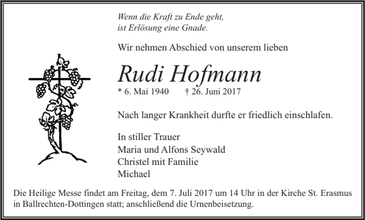 <p>We n n didie<br />Wenn<br />e Kr<br />Kraft<br />aft z zu<br />u EEnde<br />n d e g geht,<br />e ht,<br />ist Erlösung<br />Erl ös u n g eine<br />ei n e Gnade.<br />G n a d e.</p><p>Wirn enehmen<br />Wir<br />h m e n AAbschied<br />bs c hi e d v von<br />o n u unserem<br />ns er e m li lieben<br />e be n</p><p>RRudi<br />u di Hofmann<br />H of m a n n<br />** 6.<br />6. Mai<br />M ai 11</p><p>†† 226.<br />6. JJuni<br />u ni 22</p><p>NNach<br />a c h l alanger<br />n g er Kr<br />Krankheit<br />a n k h eit ddurfte<br />urft e ererfrifriedlich<br />e dli c h eieinschlafen.<br />ns c hl af e n.<br />In<br />I n stiller<br />still er Trauer<br />Tr a u er<br />M ari a u und<br />n d Alf<br />o ns S Seywald<br />e y w al d<br />Maria<br />Alfons<br />C hrist el mit<br />mit FFamilie<br />a mili e<br />Christel<br />Michael<br />Mi c h a el<br />Di e HHeilige<br />Die<br />eili g e Messe<br />M ess e fifindet<br />n d et aam<br />m FrFreitag,<br />eit a g, ddem<br />e m 7.7.J Juli<br />uli 22017<br />0 1 7 uum<br />m 11 UUhr<br />hr i in<br />n dder<br />er Kir<br />Kirche<br />c h e St.<br />St. ErErasmus<br />as m us<br />iinn Ballrechten-Dottingen<br />B allr e c ht e n- D otti n g e n statt;<br />st att; anschließend<br />a ns c hli e ß e n d die<br />di e Urnenbeisetzung.<br />Ur n e n b eis et z u n g.</p>