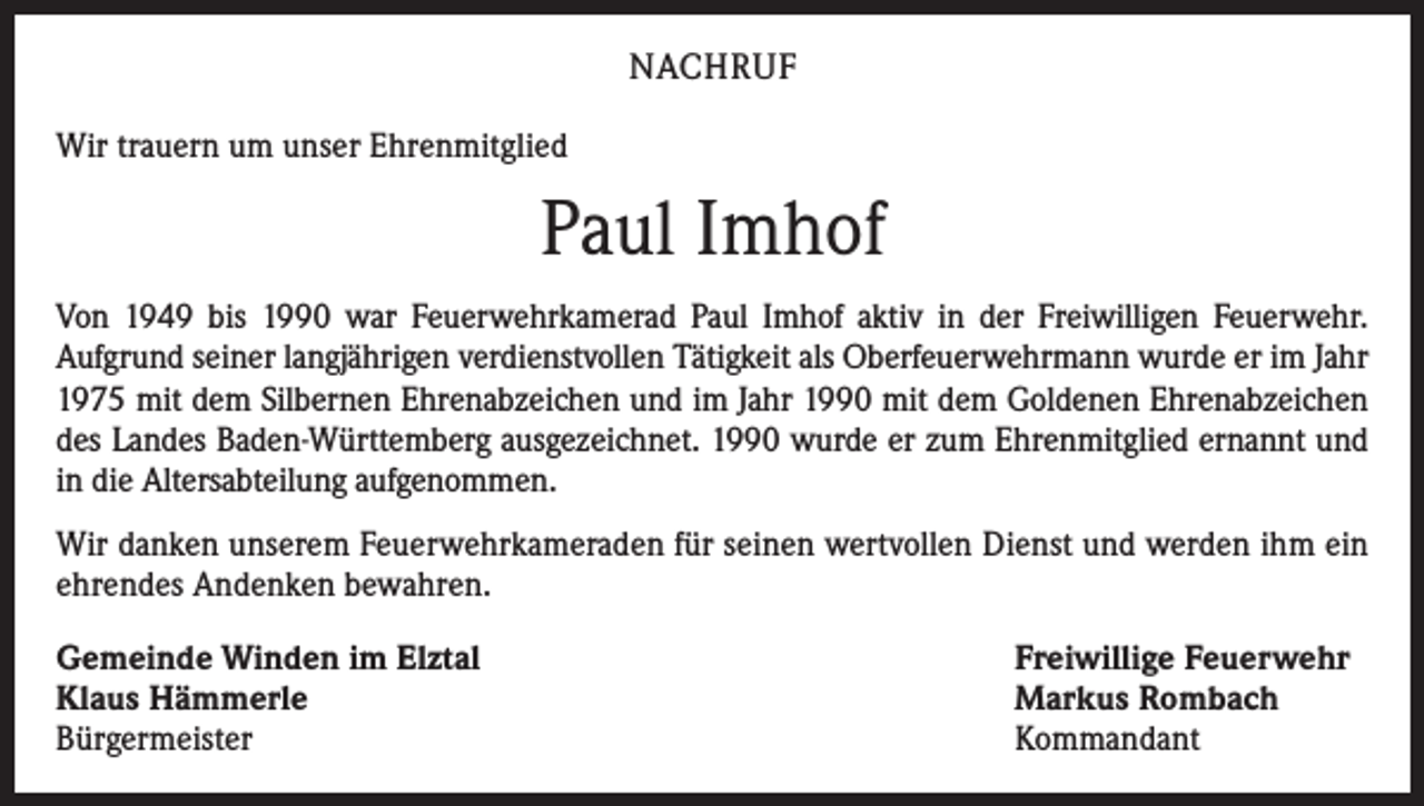 <p>NACHRUF<br />Wir trauern um unser Ehrenmitglied</p><p>Paul Imhof<br />Von 1949 bis 1990 war Feuerwehrkamerad Paul Imhof aktiv in der Freiwilligen Feuerwehr.<br />Aufgrund seiner langjährigen verdienstvollen Tätigkeit als Oberfeuerwehrmann wurde er im Jahr<br />1975 mit dem Silbernen Ehrenabzeichen und im Jahr 1990 mit dem Goldenen Ehrenabzeichen<br />des Landes Baden-Württemberg ausgezeichnet. 1990 wurde er zum Ehrenmitglied ernannt und<br />in die Altersabteilung aufgenommen.<br />Wir danken unserem Feuerwehrkameraden für seinen wertvollen Dienst und werden ihm ein<br />ehrendes Andenken bewahren.<br />Gemeinde Winden im Elztal<br />Klaus Hämmerle<br />Bürgermeister</p><p>Freiwillige Feuerwehr<br />Markus Rombach<br />Kommandant</p>