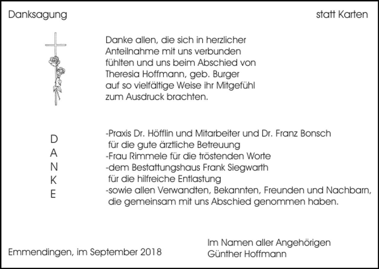 <p>Danksagung</p><p>statt Karten<br />Danke allen, die sich in herzlicher<br />Anteilnahme mit uns verbunden<br />fühlten und uns beim Abschied von<br />Theresia Hoffmann, geb. Burger<br />auf so vielfältige Weise ihr Mitgefühl<br />zum Ausdruck brachten.</p><p>D<br />A<br />N<br />K<br />E</p><p>-Praxis Dr. Höfflin und Mitarbeiter und Dr. Franz Bonsch<br />für die gute ärztliche Betreuung<br />-Frau Rimmele für die tröstenden Worte<br />-dem Bestattungshaus Frank Siegwarth<br />für die hilfreiche Entlastung<br />-sowie allen Verwandten, Bekannten, Freunden und Nachbarn,<br />die gemeinsam mit uns Abschied genommen haben.</p><p>Emmendingen, im September 2018</p><p>Im Namen aller Angehörigen<br />Günther Hoffmann</p>