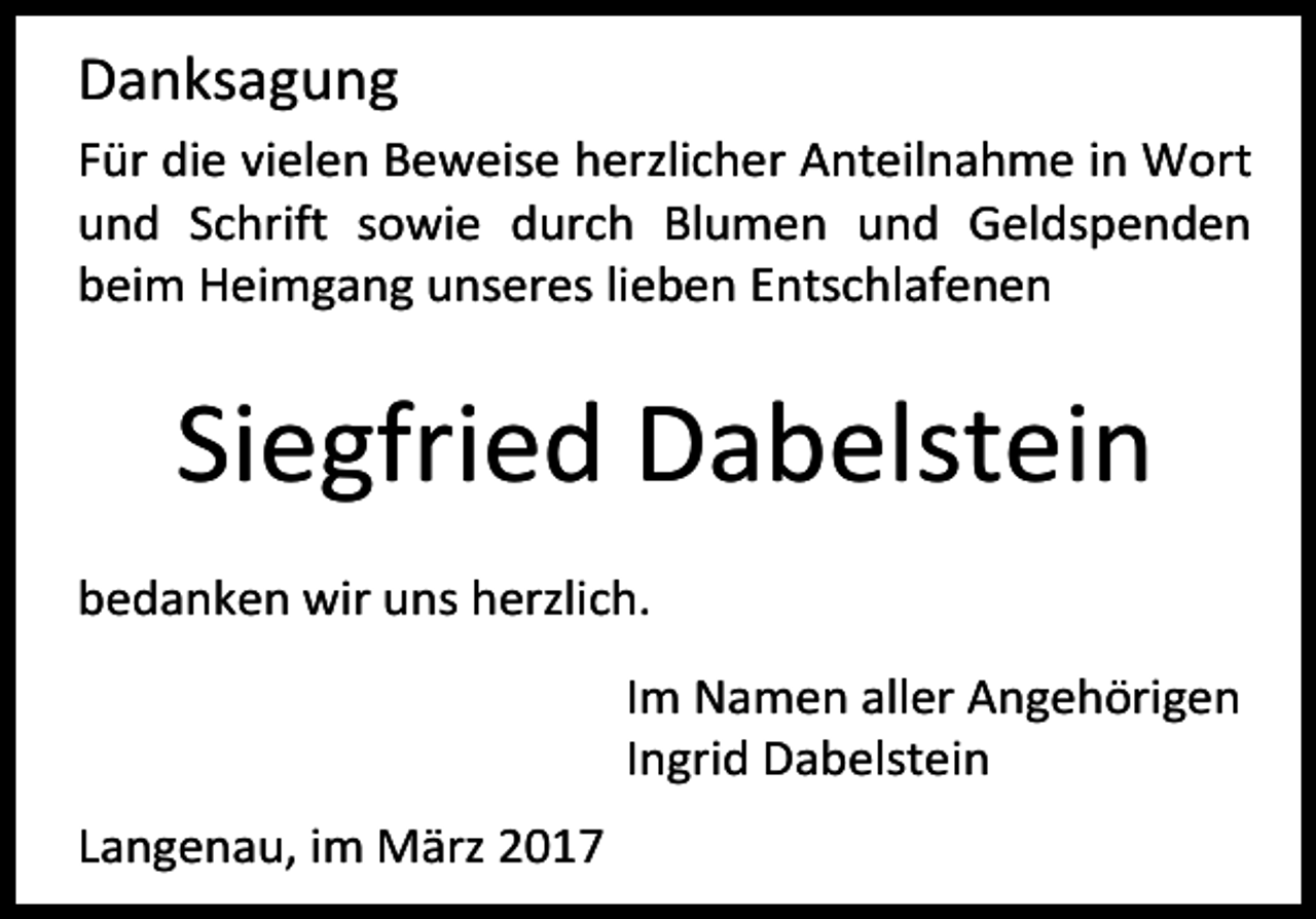 <p>Danksagung<br />Für die vielen Beweise herzlicher Anteilnahme in Wort<br />und Schrift sowie durch Blumen und Geldspenden<br />beim Heimgang unseres lieben Entschlafenen</p><p>Siegfried Dabelstein<br />bedanken wir uns herzlich.<br />Im Namen aller Angehörigen<br />Ingrid Dabelstein<br />Langenau, im März 2017</p>