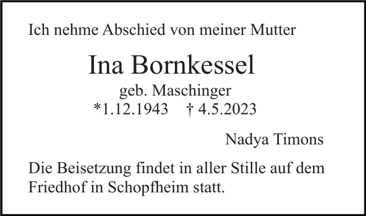 <p>Ich nehme Abschied von meiner Mutter</p><p>Ina Bornkessel<br />geb. Maschinger<br />*1.12.1943 † 4.5.2023<br />Nadya Timons<br />Die Beisetzung findet in aller Stille auf dem<br />Friedhof in Schopfheim statt.</p>