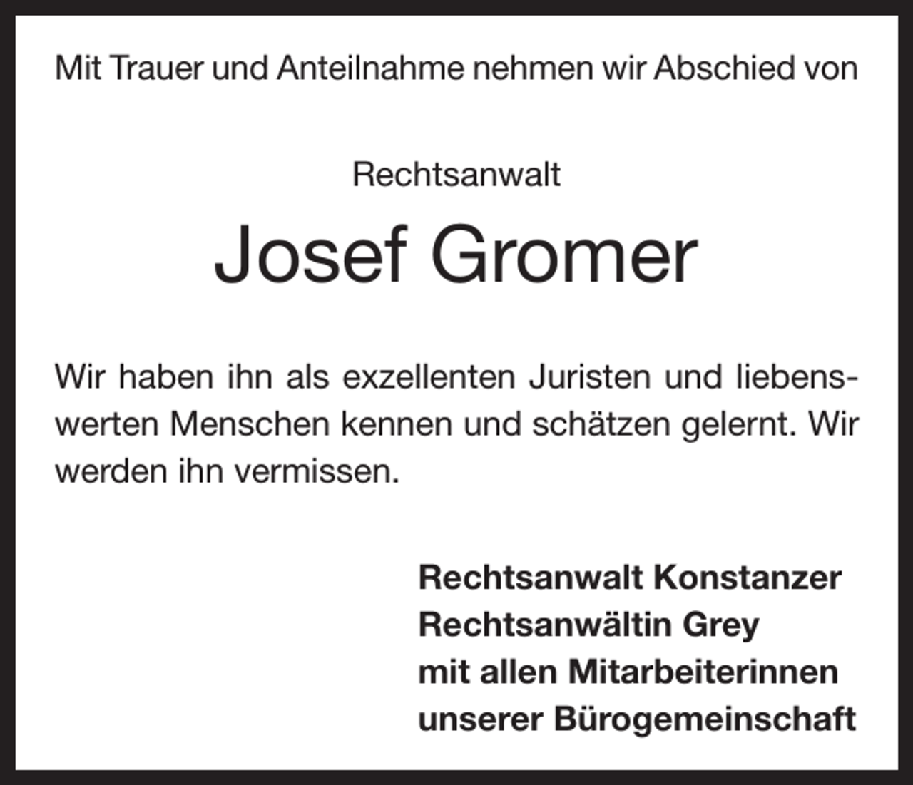 <p>Mit Trauer und Anteilnahme nehmen wir Abschied von<br />Rechtsanwalt</p><p>Josef Gromer<br />Wir haben ihn als exzellenten Juristen und liebenswerten Menschen kennen und schätzen gelernt. Wir<br />werden ihn vermissen.<br />Rechtsanwalt Konstanzer<br />Rechtsanwältin Grey<br />mit allen Mitarbeiterinnen<br />unserer Bürogemeinschaft</p>