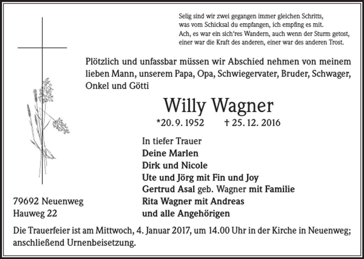 <p>Selig sind wir zwei gegangen immer gleichen Schritts,<br />was vom Schicksal du empfangen, ich empfing es mit.<br />Ach, es war ein sich‘res Wandern, auch wenn der Sturm getost,<br />einer war die Kraft des anderen, einer war des anderen Trost.</p><p>Plötzlich und unfassbar müssen wir Abschied nehmen von meinem<br />lieben Mann, unserem Papa, Opa, Schwiegervater, Bruder, Schwager,<br />Onkel und Götti</p><p>Willy Wagner<br />*20. 9. 1952</p><p>79692 Neuenweg<br />Hauweg 22</p><p>† 25. 12. 2016</p><p>In tiefer Trauer<br />Deine Marlen<br />Dirk und Nicole<br />Ute und Jörg mit Fin und Joy<br />Gertrud Asal geb. Wagner mit Familie<br />Rita Wagner mit Andreas<br />und alle Angehörigen</p><p>Die Trauerfeier ist am Mittwoch, 4. Januar 2017, um 14.00 Uhr in der Kirche in Neuenweg;<br />anschließend Urnenbeisetzung.</p>
