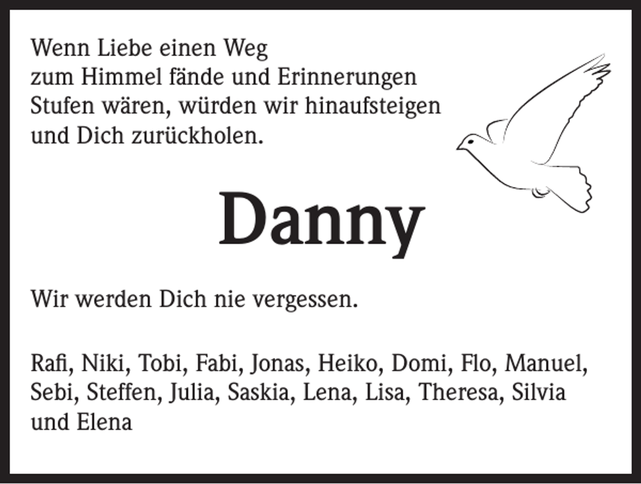 <p>Wenn Liebe einen Weg<br />zum Himmel fände und Erinnerungen<br />Stufen wären, würden wir hinaufsteigen<br />und Dich zurückholen.</p><p>Danny<br />Wir werden Dich nie vergessen.<br />Rafi, Niki, Tobi, Fabi, Jonas, Heiko, Domi, Flo, Manuel,<br />Sebi, Steffen, Julia, Saskia, Lena, Lisa, Theresa, Silvia<br />und Elena</p>
