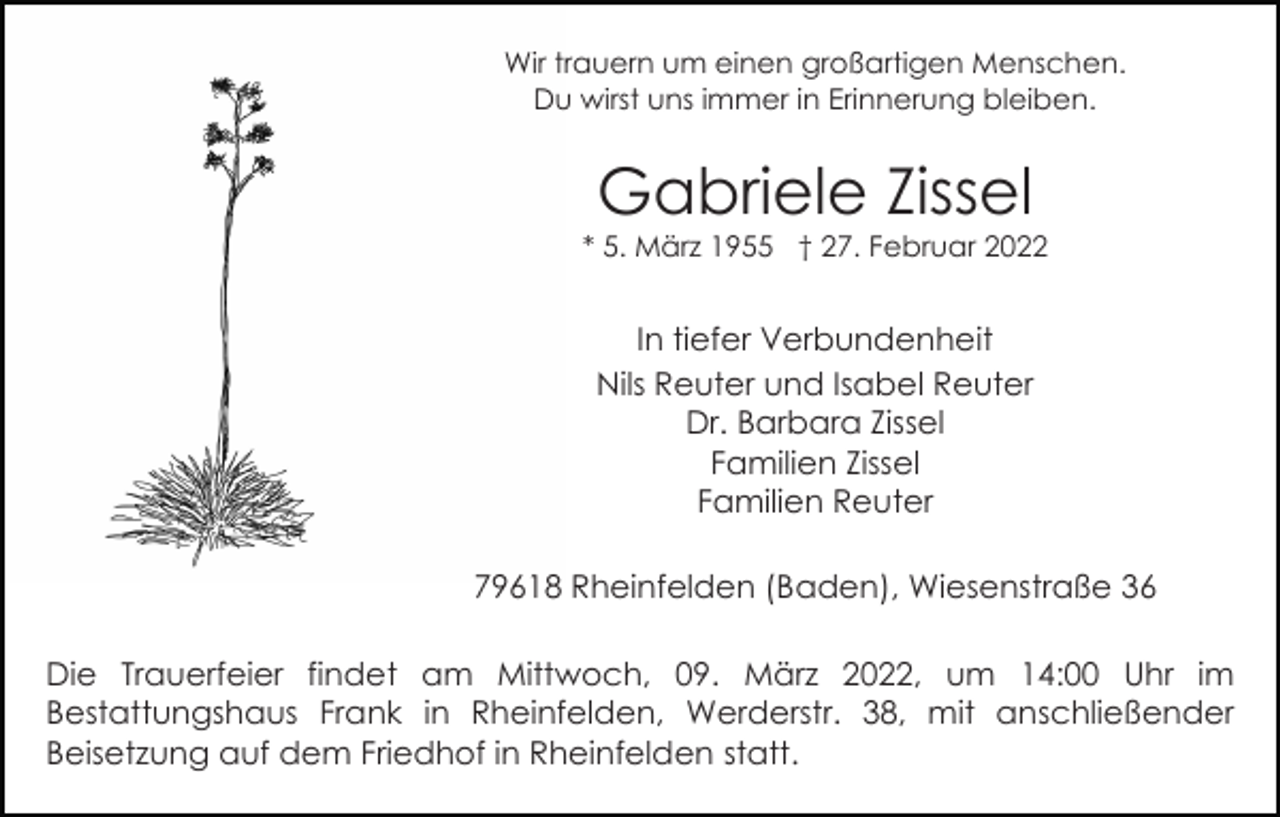 <p>Wir trauern um einen großartigen Menschen.<br />Du wirst uns immer in Erinnerung bleiben.</p><p>Gabriele Zissel</p><p>* 5. März 1955 † 27. Februar 2022</p><p>In tiefer Verbundenheit<br />Nils Reuter und Isabel Reuter<br />Dr. Barbara Zissel<br />Familien Zissel<br />Familien Reuter<br />79618 Rheinfelden (Baden), Wiesenstraße 36<br />Die Trauerfeier findet am Mittwoch, 09. März 2022, um 14:00 Uhr im<br />Bestattungshaus Frank in Rheinfelden, Werderstr. 38, mit anschließender<br />Beisetzung auf dem Friedhof in Rheinfelden statt.</p>