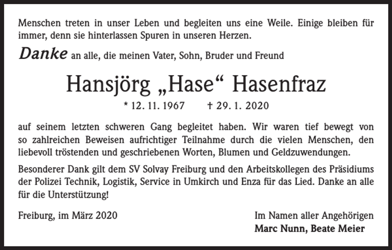 <p>Menschen treten in unser Leben und begleiten uns eine Weile. Einige bleiben für<br />immer, denn sie hinterlassen Spuren in unseren Herzen.</p><p>Danke an alle, die meinen Vater, Sohn, Bruder und Freund</p><p>Hansjörg „Hase“ Hasenfraz<br />* 12. 11. 1967 † 29. 1. 2020<br />auf seinem letzten schweren Gang begleitet haben. Wir waren tief bewegt von<br />so ­zahlreichen Beweisen aufrichtiger Teilnahme durch die vielen Menschen, den<br />liebevoll tröstenden und geschriebenen Worten, Blumen und Geldzuwendungen.<br />Besonderer Dank gilt dem SV Solvay Freiburg und den Arbeitskollegen des Präsidiums<br />der Polizei Technik, Logistik, Service in Umkirch und Enza für das Lied. Danke an alle<br />für die Unterstützung!<br />Freiburg, im März 2020 Im Namen aller Angehörigen<br />Marc Nunn, Beate Meier</p>
