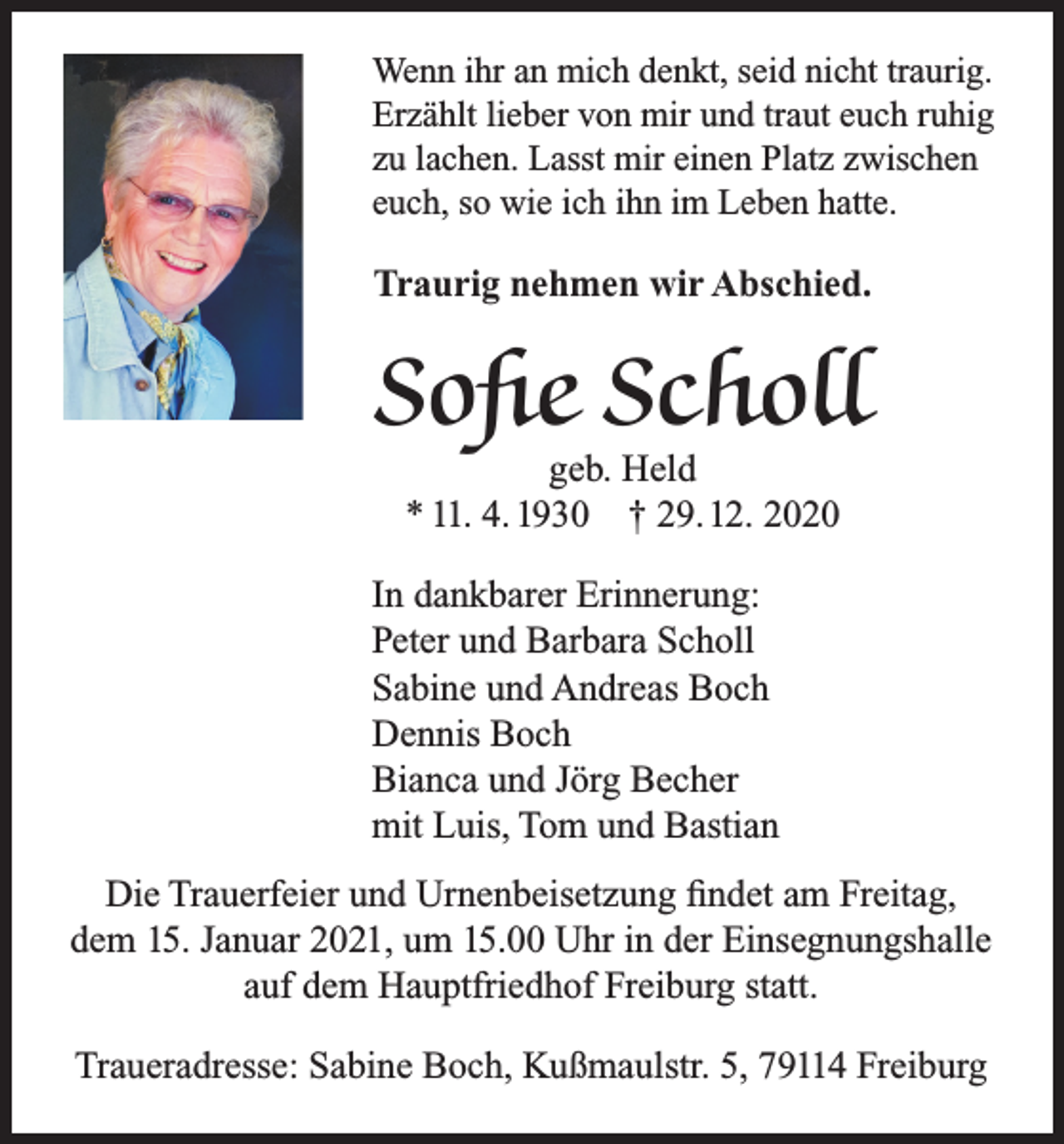 <p>Wenn ihr an mich denkt, seid nicht traurig.<br />Erzählt lieber von mir und traut euch ruhig<br />zu lachen. Lasst mir einen Platz zwischen<br />euch, so wie ich ihn im Leben hatte.</p><p>Traurig nehmen wir Abschied.</p><p>Sofie Scholl<br />geb. Held<br />* 11. 4. 1930 † 29. 12. 2020</p><p>In dankbarer Erinnerung:<br />Peter und Barbara Scholl<br />Sabine und Andreas Boch<br />Dennis Boch<br />Bianca und Jörg Becher<br />mit Luis, Tom und Bastian<br />Die Trauerfeier und Urnenbeisetzung findet am Freitag,<br />dem 15. Januar 2021, um 15.00 Uhr in der Einsegnungshalle<br />auf dem Hauptfriedhof Freiburg statt.<br />Traueradresse: Sabine Boch, Kußmaulstr. 5, 79114 Freiburg</p>