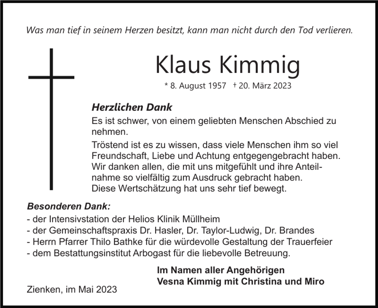 <p>Was man tief in seinem Herzen besitzt, kann man nicht durch den Tod verlieren.</p><p>Klaus Kimmig<br />* 8. August 1957 † 20. März 2023</p><p>Herzlichen Dank<br />Es ist schwer, von einem geliebten Menschen Abschied zu<br />nehmen.<br />Tröstend ist es zu wissen, dass viele Menschen ihm so viel<br />Freundschaft, Liebe und Achtung entgegengebracht haben.<br />Wir danken allen, die mit uns mitgefühlt und ihre Anteilnahme so vielfältig zum Ausdruck gebracht haben.<br />Diese Wertschätzung hat uns sehr tief bewegt.<br />Besonderen Dank:<br />- der Intensivstation der Helios Klinik Müllheim<br />- der Gemeinschaftspraxis Dr. Hasler, Dr. Taylor-Ludwig, Dr. Brandes<br />- Herrn Pfarrer Thilo Bathke für die würdevolle Gestaltung der Trauerfeier<br />- dem Bestattungsinstitut Arbogast für die liebevolle Betreuung.</p><p>Zienken, im Mai 2023</p><p>Im Namen aller Angehörigen<br />Vesna Kimmig mit Christina und Miro</p>