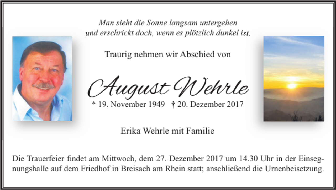 <p>Man sieht die Sonne langsam untergehen<br />und erschrickt doch, wenn es plötzlich dunkel ist.</p><p>Traurig nehmen wir Abschied von</p><p>August Wehrle<br />* 19. November 1949 † 20. Dezember 2017</p><p>Erika Wehrle mit Familie<br />Die Trauerfeier findet am Mittwoch, dem 27. Dezember 2017 um 14.30 Uhr in der Einsegnungshalle auf dem Friedhof in Breisach am Rhein statt; anschließend die Urnenbeisetzung.</p>