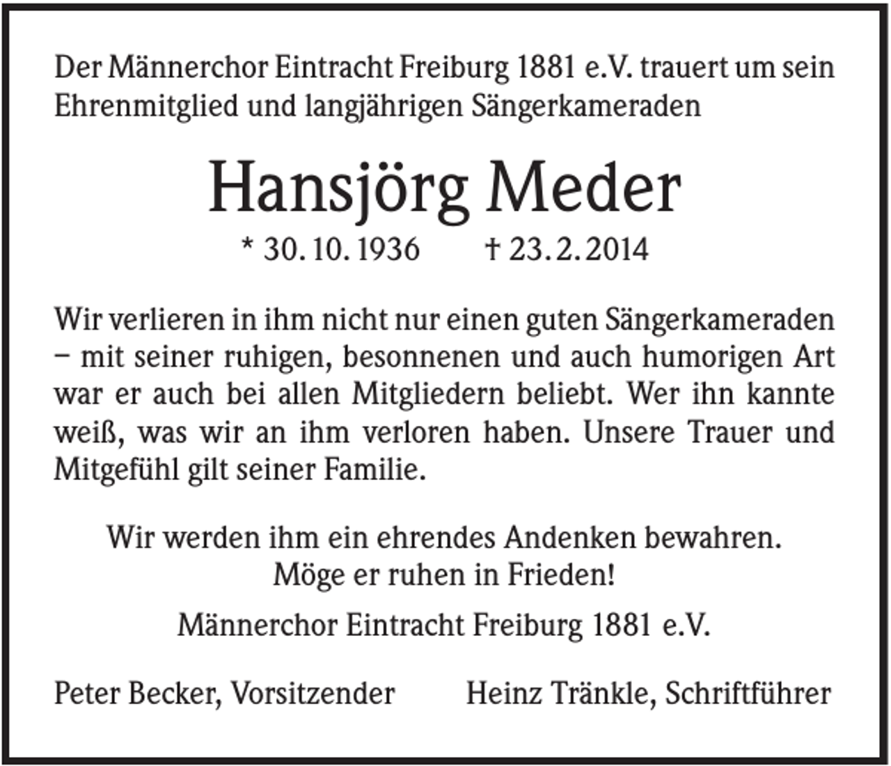 <p>Der Männerchor Eintracht Freiburg 1881 e.V. trauert um sein<br />Ehrenmitglied und langjährigen Sängerkameraden</p><p>Hansjörg Meder<br />* 30. 10. 1936</p><p>† 23. 2. 2014</p><p>Wir verlieren in ihm nicht nur einen guten Sängerkameraden<br />– mit seiner ruhigen, besonnenen und auch humorigen Art<br />war er auch bei allen Mitgliedern beliebt. Wer ihn kannte<br />weiß, was wir an ihm verloren haben. Unsere Trauer und<br />Mitgefühl gilt seiner Familie.<br />Wir werden ihm ein ehrendes Andenken bewahren.<br />Möge er ruhen in Frieden!<br />Männerchor Eintracht Freiburg 1881 e.V.<br />Peter Becker, Vorsitzender</p><p>Heinz Tränkle, Schriftführer</p>