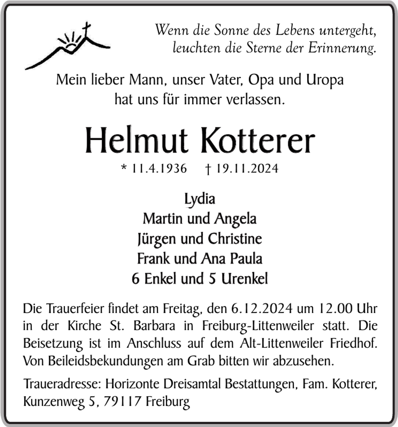 <p>Wenn die Sonne des Lebens untergeht,<br />leuchten die Sterne der Erinnerung.<br />Mein lieber Mann, unser Vater, Opa und Uropa<br />hat uns für immer verlassen.</p><p>Helmut Kotterer<br />* 11.4.1936</p><p>† 19.11.2024</p><p>Lydia<br />Martin und Angela<br />Jürgen und Christine<br />Frank und Ana Paula<br />6 Enkel und 5 Urenkel<br />Die Trauerfeier findet am Freitag, den 6.12.2024 um 12.00 Uhr<br />in der Kirche St. Barbara in Freiburg-Littenweiler statt. Die<br />Beisetzung ist im Anschluss auf dem Alt-Littenweiler Friedhof.<br />Von Beileidsbekundungen am Grab bitten wir abzusehen.<br />Traueradresse: Horizonte Dreisamtal Bestattungen, Fam. Kotterer,<br />Kunzenweg 5, 79117 Freiburg</p>