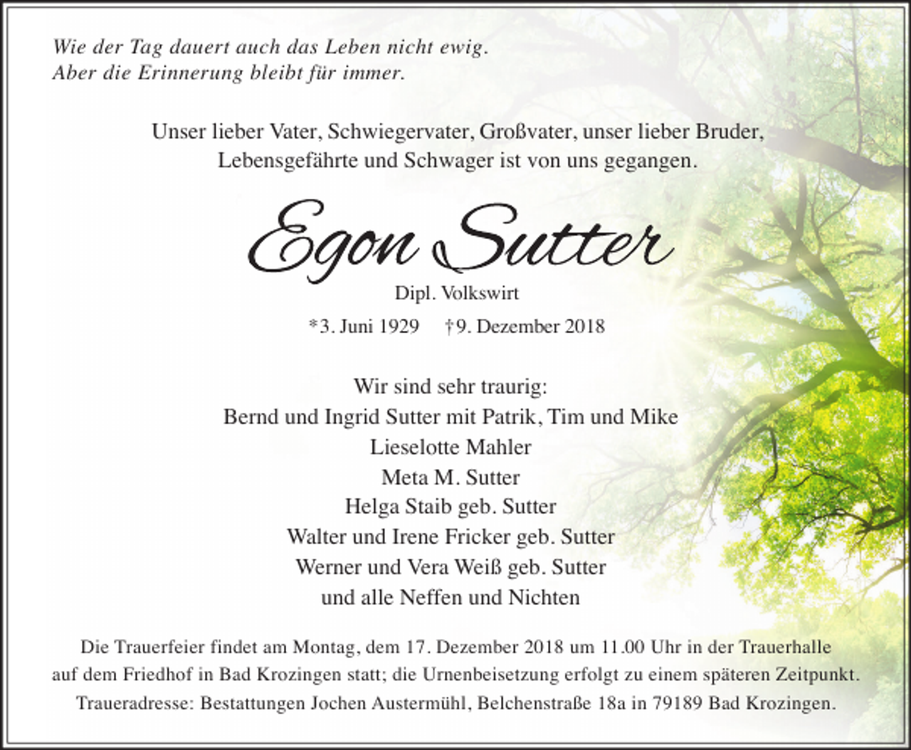 <p>Wie der Tag dauert auch das Leben nicht ewig.<br />Aber die Erinnerung bleibt für immer.</p><p>Unser lieber Vater, Schwiegervater, Großvater, unser lieber Bruder,<br />Lebensgefährte und Schwager ist von uns gegangen.</p><p>Dipl. Volkswirt</p><p>*3. Juni 1929</p><p>†9. Dezember 2018</p><p>Wir sind sehr traurig:<br />Bernd und Ingrid Sutter mit Patrik, Tim und Mike<br />Lieselotte Mahler<br />Meta M. Sutter<br />Helga Staib geb. Sutter<br />Walter und Irene Fricker geb. Sutter<br />Werner und Vera Weiß geb. Sutter<br />und alle Neffen und Nichten<br />Die Trauerfeier findet am Montag, dem 17. Dezember 2018 um 11.00 Uhr in der Trauerhalle<br />auf dem Friedhof in Bad Krozingen statt; die Urnenbeisetzung erfolgt zu einem späteren Zeitpunkt.<br />Traueradresse: Bestattungen Jochen Austermühl, Belchenstraße 18a in 79189 Bad Krozingen.</p>
