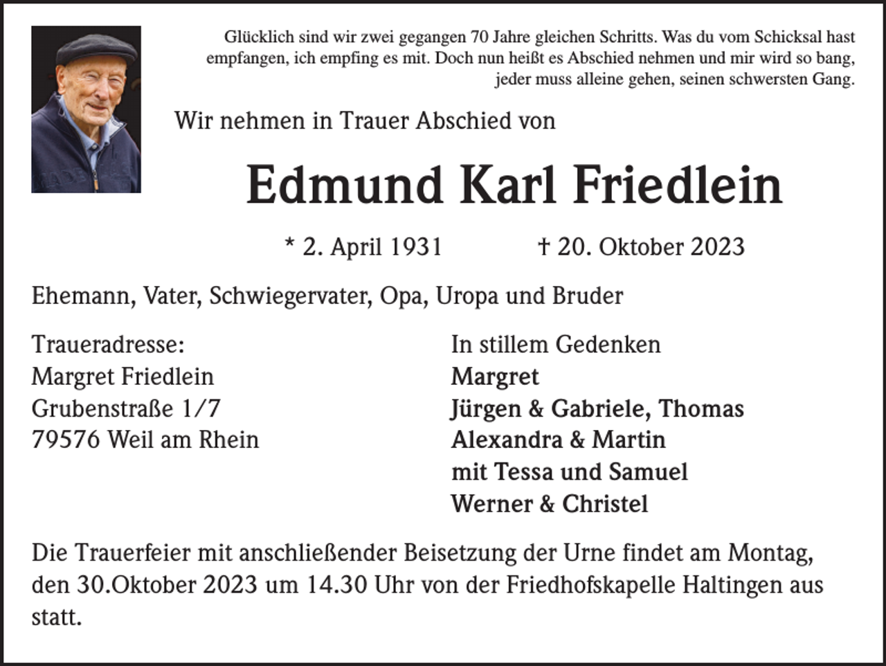 <p>Glücklich sind wir zwei gegangen 70 Jahre gleichen Schritts. Was du vom Schicksal hast<br />empfangen, ich empfing es mit. Doch nun heißt es Abschied nehmen und mir wird so bang,<br />jeder muss alleine gehen, seinen schwersten Gang.</p><p>Wir nehmen in Trauer Abschied von</p><p>Edmund Karl Friedlein<br />* 2. April 1931</p><p>† 20. Oktober 2023</p><p>Ehemann, Vater, Schwiegervater, Opa, Uropa und Bruder<br />Traueradresse:<br />Margret Friedlein<br />Grubenstraße 1/9576 Weil am Rhein</p><p>In stillem Gedenken<br />Margret<br />Jürgen &amp; Gabriele, Thomas<br />Alexandra &amp; Martin<br />mit Tessa und Samuel<br />Werner &amp; Christel</p><p>Die Trauerfeier mit anschließender Beisetzung der Urne findet am Montag,<br />den 30.Oktober 2023 um 14.30 Uhr von der Friedhofskapelle Haltingen aus<br />statt.</p>