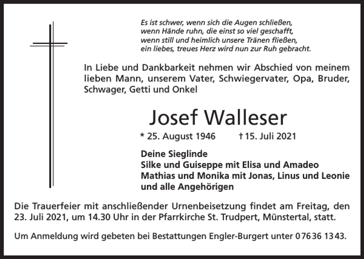 <p>Es ist schwer, wenn sich die Augen schließen,<br />wenn Hände ruhn, die einst so viel geschafft,<br />wenn still und heimlich unsere Tränen fließen,<br />ein liebes, treues Herz wird nun zur Ruh gebracht.</p><p>In Liebe und Dankbarkeit nehmen wir Abschied von meinem<br />lieben Mann, unserem Vater, Schwiegervater, Opa, Bruder,<br />Schwager, Getti und Onkel</p><p>Josef Walleser<br />* 25. August 1946</p><p>† 15. Juli 2021</p><p>Deine Sieglinde<br />Silke und Guiseppe mit Elisa und Amadeo<br />Mathias und Monika mit Jonas, Linus und Leonie<br />und alle Angehörigen<br />Die Trauerfeier mit anschließender Urnenbeisetzung findet am Freitag, den<br />23. Juli 2021, um 14.30 Uhr in der Pfarrkirche St. Trudpert, Münstertal, statt.<br />Um Anmeldung wird gebeten bei Bestattungen Engler-Burgert unter 0 76 36 13 43.</p>