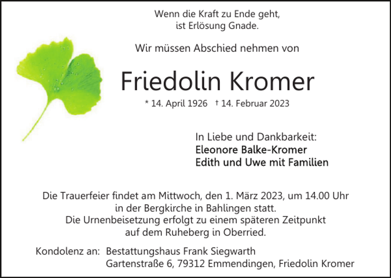 <p>Wenn die Kraft zu Ende geht,<br />ist Erlösung Gnade.</p><p>Wir müssen Abschied nehmen von</p><p>Friedolin Kromer<br />* 14. April 1926 † 14. Februar 2023</p><p>In Liebe und Dankbarkeit:</p><p>Die Trauerfeier findet am Mittwoch, den 1. März 2023, um 14.00 Uhr<br />in der Bergkirche in Bahlingen statt.<br />Die Urnenbeisetzung erfolgt zu einem späteren Zeitpunkt<br />auf dem Ruheberg in Oberried.<br />Kondolenz an: Bestattungshaus Frank Siegwarth<br />Gartenstraße 6, 79312 Emmendingen, Friedolin Kromer</p>