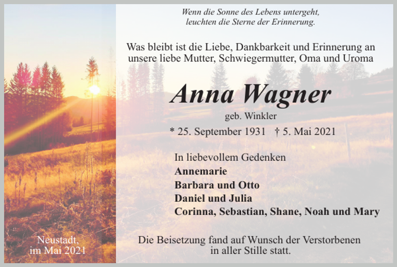 <p>Wenn die Sonne des Lebens untergeht,<br />leuchten die Sterne der Erinnerung.</p><p>Was bleibt ist die Liebe, Dankbarkeit und Erinnerung an<br />unsere liebe Mutter, Schwiegermutter, Oma und Uroma</p><p>Anna Wagner<br />geb. Winkler</p><p>* 25. September 1931 † 5. Mai 2021<br />In liebevollem Gedenken<br />Annemarie<br />Barbara und Otto<br />Daniel und Julia<br />Corinna, Sebastian, Shane, Noah und Mary<br />Neustadt,<br />im Mai 2021</p><p>Die Beisetzung fand auf Wunsch der Verstorbenen<br />in aller Stille statt.</p>