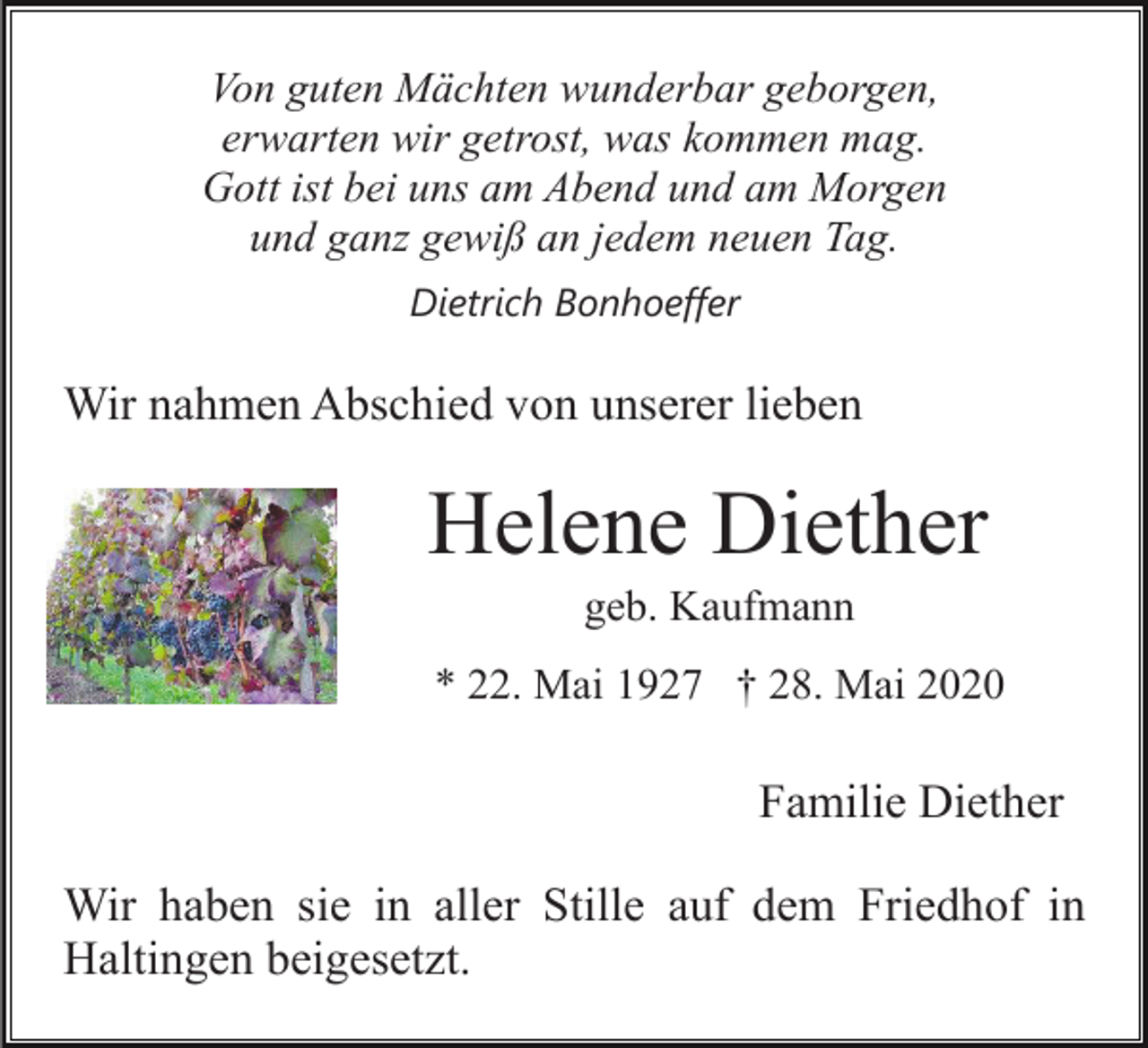 <p>Von guten Mächten wunderbar geborgen,<br />erwarten wir getrost, was kommen mag.<br />Gott ist bei uns am Abend und am Morgen<br />und ganz gewiß an jedem neuen Tag.<br />Dietrich Bonhoeffer</p><p>Wir nahmen Abschied von unserer lieben</p><p>Helene Diether<br />geb. Kaufmann<br />* 22. Mai 1927 † 28. Mai 2020</p><p>Familie Diether<br />Wir haben sie in aller Stille auf dem Friedhof in<br />Haltingen beigesetzt.</p>