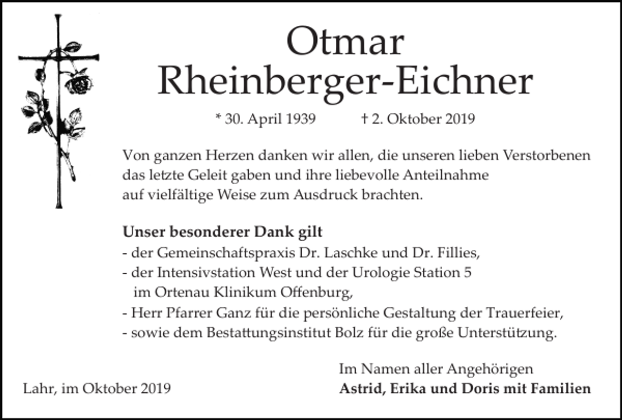 <p>Otmar<br />Rheinberger­Eichner<br />* 30. April 1939</p><p>† 2. Oktober 2019</p><p>Von ganzen Herzen danken wir allen, die unseren lieben Verstorbenen<br />das le�te Geleit gaben und ihre liebevolle Anteilnahme<br />auf vielfältige Weise zum Ausdruck brachten.</p><p>Unser besonderer Dank gilt<br />­ der Gemeinschaftspraxis Dr. Laschke und Dr. Fillies,<br />­ der Intensivstation West und der Urologie Station 5<br />im Ortenau Klinikum Oﬀenburg,<br />­ Herr Pfarrer Ganz für die persönliche Gestaltung der Trauerfeier,<br />­ sowie dem Besta�ungsinstitut Bolz für die große Unterstü�ung.</p><p>Lahr, im Oktober 2019</p><p>Im Namen aller Angehörigen<br />Astrid, Erika und Doris mit Familien</p>
