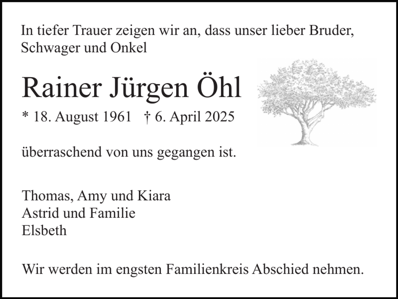 <p>In tiefer Trauer zeigen wir an, dass unser lieber Bruder,<br />Schwager und Onkel</p><p>Rainer Jürgen Öhl<br />* 18. August 1961 † 6. April 2025<br />überraschend von uns gegangen ist.<br />Thomas, Amy und Kiara<br />Astrid und Familie<br />Elsbeth<br />Wir werden im engsten Familienkreis Abschied nehmen.</p>