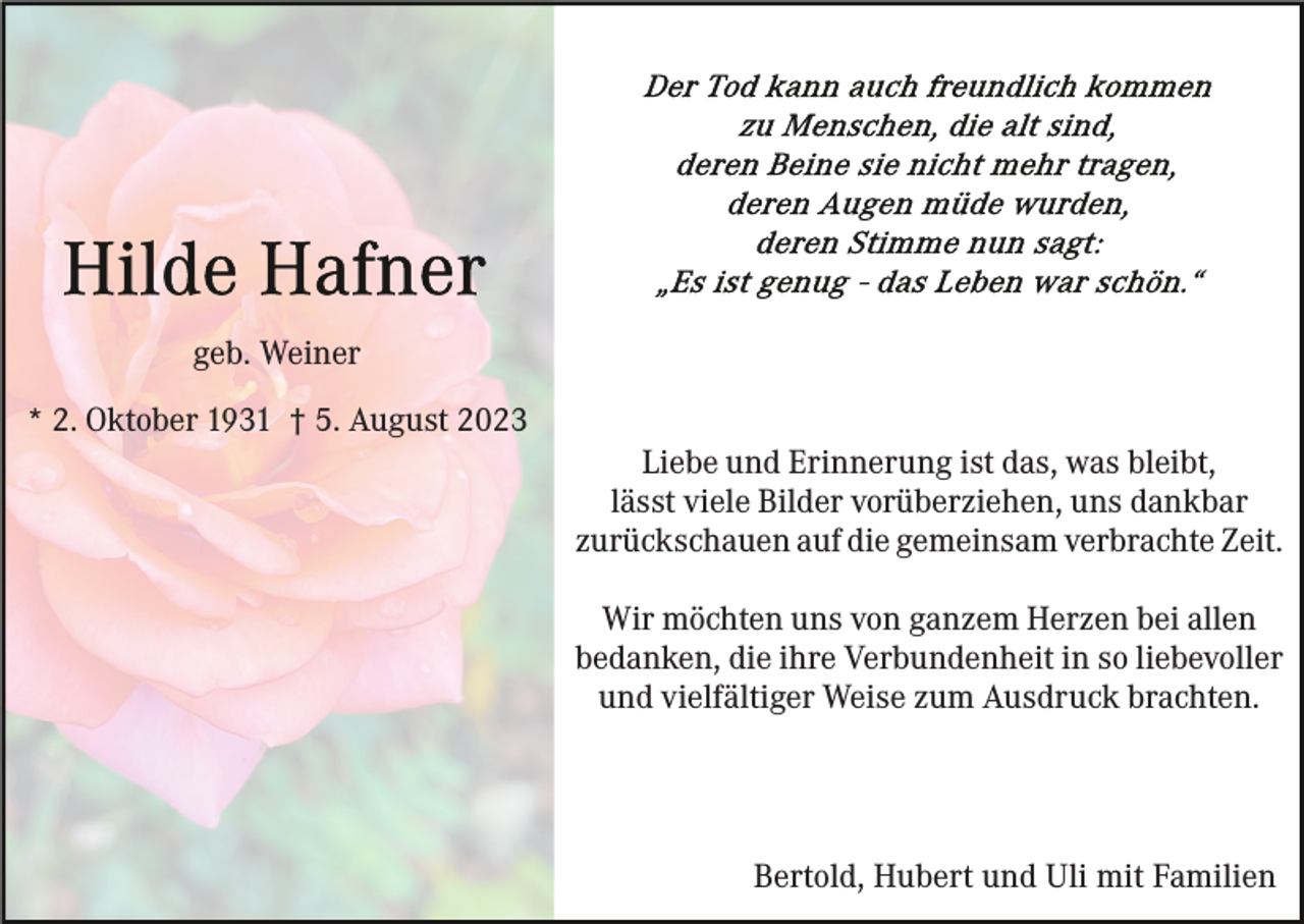 <p>geb. Weiner<br />* 2. Oktober 1931 † 5. August 2023<br />Liebe und Erinnerung ist das, was bleibt,<br />lässt viele Bilder vorüberziehen, uns dankbar<br />zurückschauen auf die gemeinsam verbrachte Zeit.<br />Wir möchten uns von ganzem Herzen bei allen<br />bedanken, die ihre Verbundenheit in so liebevoller<br />und vielfältiger Weise zum Ausdruck brachten.</p><p>Bertold, Hubert und Uli mit Familien</p>