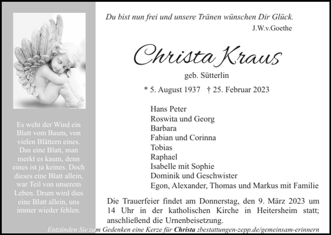 <p>Du bist nun frei und unsere Tränen wünschen Dir Glück.<br />J.W.v.Goethe</p><p>Christa Kraus<br />geb. Sütterlin</p><p>* 5. August 1937 † 25. Februar 2023</p><p>Es weht der Wind ein<br />Blatt vom Baum, von<br />vielen Blättern eines.<br />Das eine Blatt, man<br />merkt es kaum, denn<br />eines ist ja keines. Doch<br />dieses eine Blatt allein,<br />war Teil von unserem<br />Leben. Drum wird dies<br />eine Blatt allein, uns<br />immer wieder fehlen.</p><p>Hans Peter<br />Roswita und Georg<br />Barbara<br />Fabian und Corinna<br />Tobias<br />Raphael<br />Isabelle mit Sophie<br />Dominik und Geschwister<br />Egon, Alexander, Thomas und Markus mit Familie<br />Die Trauerfeier findet am Donnerstag, den 9. März 2023 um<br />14 Uhr in der katholischen Kirche in Heitersheim statt;<br />anschließend die Urnenbeisetzung.</p><p>Entzünden Sie zum Gedenken eine Kerze für Christa :bestattungen-zepp.de/gemeinsam-erinnern</p>