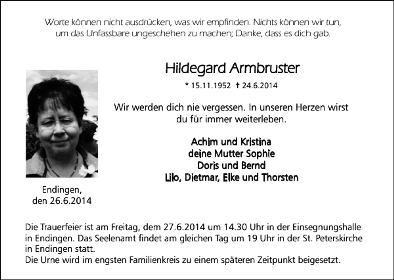 <p>Worte können nicht ausdrücken, was wir empfinden. Nichts können wir tun,<br />um das Unfassbare ungeschehen zu machen; Danke, dass es dich gab.</p><p>Hildegard Armbruster</p><p>* 15.11.1952 † 24.6.2014</p><p>Wir werden dich nie vergessen. In unseren Herzen wirst</p><p>du für immer weiterleben.</p><p>Achim und Kristina<br />deine Mutter Sophie<br />Doris und Bernd<br />Lilo, Dietmar, Elke und Thorsten</p><p>Endingen,<br />den 26.6.2014</p><p>Die Trauerfeier ist am Freitag, dem 27.6.2014 um 14.30 Uhr in der Einsegnungshalle<br />in Endingen. Das Seelenamt findet am gleichen Tag um 19 Uhr in der St. Peterskirche<br />in Endingen statt.<br />Die Urne wird im engsten Familienkreis zu einem späteren Zeitpunkt beigesetzt.</p>