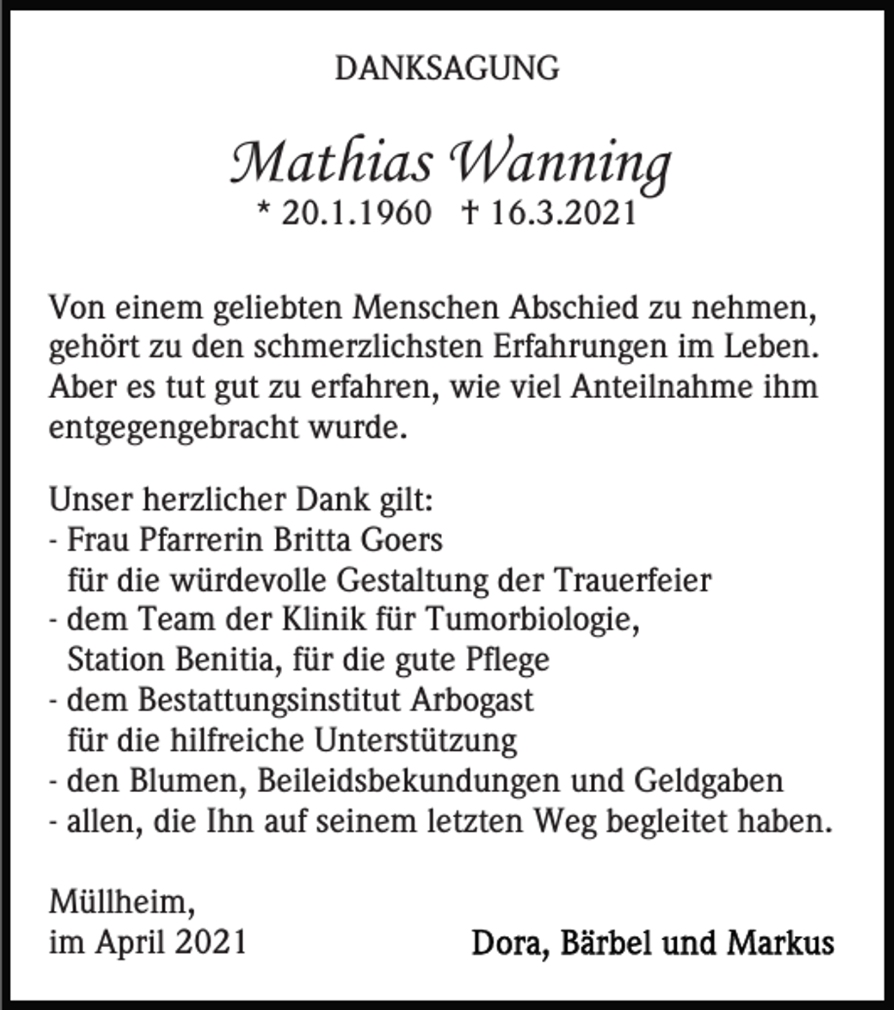 <p>DANKSAGUNG</p><p>Mathias Wanning<br />* 20.1.1960 † 16.3.2021</p><p>Von einem geliebten Menschen Abschied zu nehmen,<br />gehört zu den schmerzlichsten Erfahrungen im Leben.<br />Aber es tut gut zu erfahren, wie viel Anteilnahme ihm<br />entgegengebracht wurde.<br />Unser herzlicher Dank gilt:<br />- Frau Pfarrerin Britta Goers<br />für die würdevolle Gestaltung der Trauerfeier<br />- dem Team der Klinik für Tumorbiologie,<br />Station Benitia, für die gute Pflege<br />- dem Bestattungsinstitut Arbogast<br />für die hilfreiche Unterstützung<br />- den Blumen, Beileidsbekundungen und Geldgaben<br />- allen, die Ihn auf seinem letzten Weg begleitet haben.<br />Müllheim,<br />im April 2021</p>