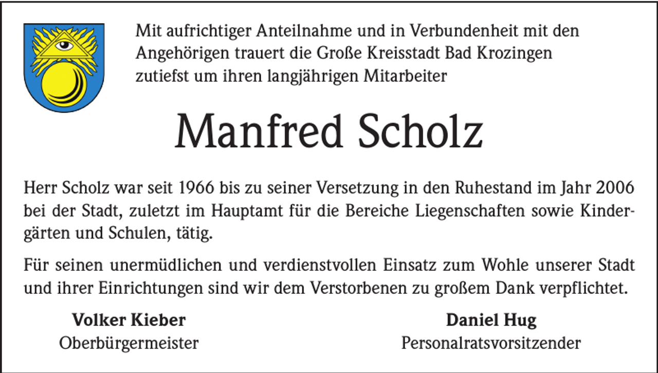 <p>Mit aufrichtiger Anteilnahme und in Verbundenheit mit den<br />Angehörigen trauert die Große Kreisstadt Bad Krozingen<br />zutiefst um ihren langjährigen Mitarbeiter</p><p>Manfred Scholz<br />Herr Scholz war seit 1966 bis zu seiner Versetzung in den Ruhestand im Jahr 2006<br />bei der Stadt, zuletzt im Hauptamt für die Bereiche Liegenschaften sowie Kindergärten und Schulen, tätig.<br />Für seinen unermüdlichen und verdienstvollen Einsatz zum Wohle unserer Stadt<br />und ihrer Einrichtungen sind wir dem Verstorbenen zu großem Dank verpflichtet.</p><p>Volker Kieber<br />Oberbürgermeister</p><p>Daniel Hug<br />Personalratsvorsitzender</p>