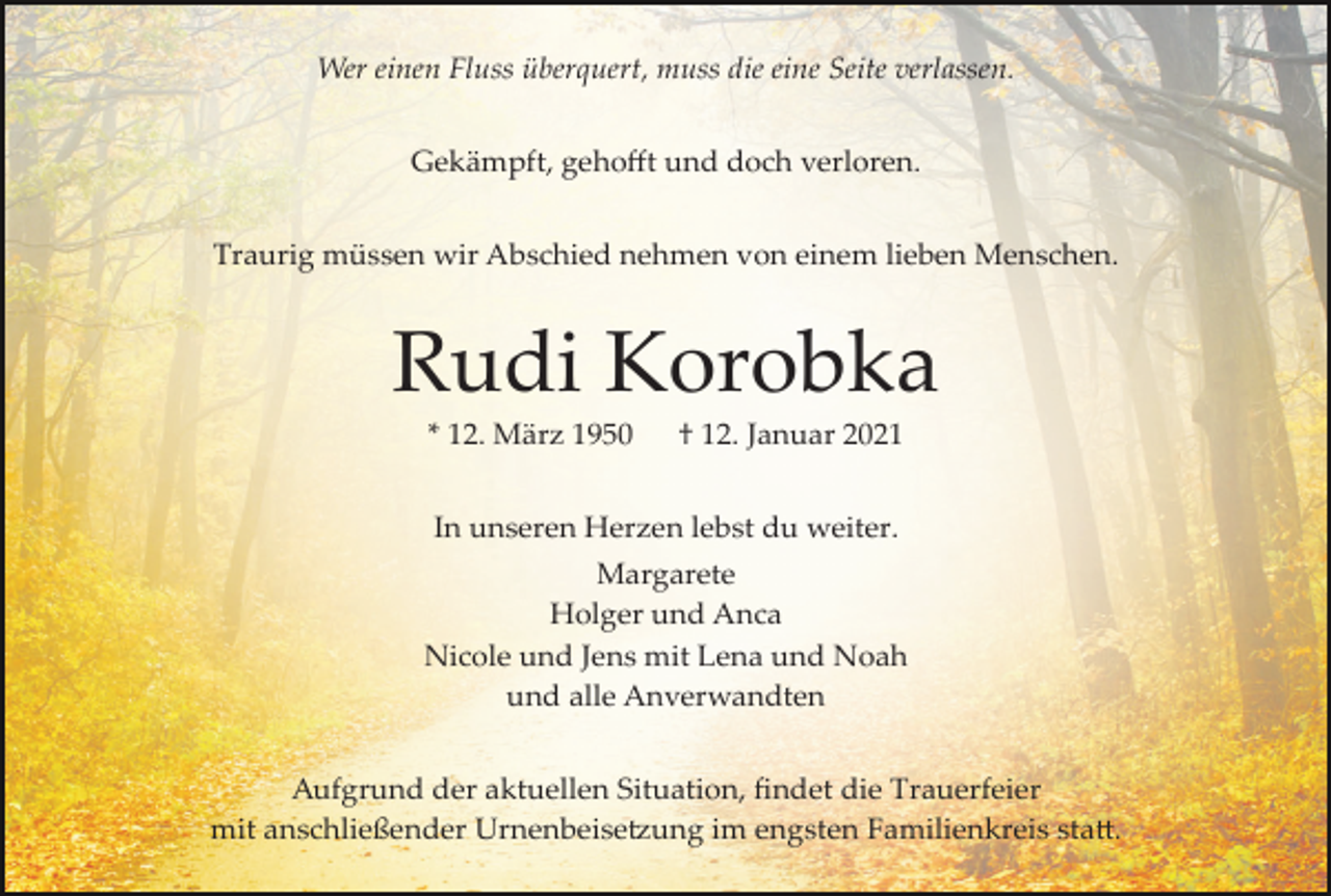 <p>Wer einen Fluss überquert, muss die eine Seite verlassen.<br />Gekämpft, gehoﬀt und doch verloren.<br />Traurig müssen wir Abschied nehmen von einem lieben Menschen.</p><p>Rudi Korobka<br />* 12. März 1950</p><p>† 12. Januar 2021</p><p>In unseren Herzen lebst du weiter.<br />Margarete<br />Holger und Anca<br />Nicole und Jens mit Lena und Noah<br />und alle Anverwandten<br />Aufgrund der aktuellen Situation, ﬁndet die Trauerfeier<br />mit anschließender Urnenbeise�ung im engsten Familienkreis sta�.</p>